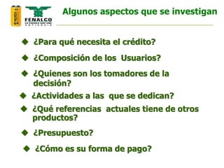  ¿Para qué necesita el crédito?
 ¿Composición de los Usuarios?
 ¿Quienes son los tomadores de la
decisión?
 ¿Actividades a las que se dedican?
 ¿Qué referencias actuales tiene de otros
productos?
 ¿Presupuesto?
 ¿Cómo es su forma de pago?
Algunos aspectos que se investigan
 