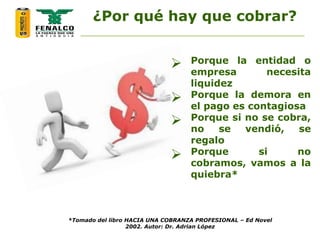  Porque la entidad o
empresa necesita
liquidez
 Porque la demora en
el pago es contagiosa
 Porque si no se cobra,
no se vendió, se
regalo
 Porque si no
cobramos, vamos a la
quiebra*
¿Por qué hay que cobrar?
*Tomado del libro HACIA UNA COBRANZA PROFESIONAL – Ed Novel
2002. Autor: Dr. Adrian López
 
