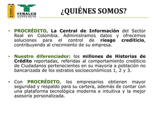 ¿QUIÉNES SOMOS?
• PROCRÉDITO, La Central de Información del Sector
Real en Colombia. Administramos datos y ofrecemos
soluciones para el control de riesgo crediticio,
contribuyendo al crecimiento de su empresa.
• Nuestro diferenciador: los millones de Historias de
Crédito reportadas, referidas al comportamiento crediticio
de Ciudadanos pertenecientes en su mayoría a población no
bancarizada de los estratos socioeconómicos 1, 2 y 3.
• Con PROCRÉDITO, los empresarios obtienen mayor
seguridad y respaldo para su cartera, además de contar con
una plataforma tecnológica moderna e intuitiva y la mejor
asesoría personalizada.
 