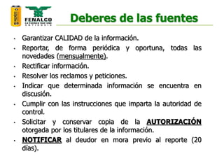 Deberes de las fuentes
• Garantizar CALIDAD de la información.
• Reportar, de forma periódica y oportuna, todas las
novedades (mensualmente).
• Rectificar información.
• Resolver los reclamos y peticiones.
• Indicar que determinada información se encuentra en
discusión.
• Cumplir con las instrucciones que imparta la autoridad de
control.
• Solicitar y conservar copia de la AUTORIZACIÓN
otorgada por los titulares de la información.
• NOTIFICAR al deudor en mora previo al reporte (20
días).
 