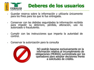 Deberes de los usuarios
• Guardar reserva sobre la información y utilizarla únicamente
para los fines para los que le fue entregada.
• Conservar con las debidas seguridades la información recibida
para impedir su deterioro, pérdida, alteración, uso no
autorizado o fraudulento.
• Cumplir con las instrucciones que imparta la autoridad de
control.
• Conservar la autorización para la consulta
NO podrán basarse exclusivamente en la
información relativa al incumplimiento de
obligaciones (MORAS) suministrada por los
operadores para adoptar decisiones frente
a solicitudes de crédito.
 
