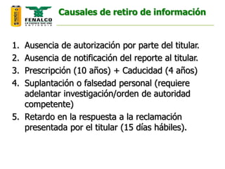 Causales de retiro de información
1. Ausencia de autorización por parte del titular.
2. Ausencia de notificación del reporte al titular.
3. Prescripción (10 años) + Caducidad (4 años)
4. Suplantación o falsedad personal (requiere
adelantar investigación/orden de autoridad
competente)
5. Retardo en la respuesta a la reclamación
presentada por el titular (15 días hábiles).
 