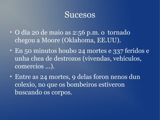 Sucesos
●
O día 20 de maio as 2:56 p.m. o tornado
chegou a Moore (Oklahoma, EE.UU).
●
En 50 minutos houbo 24 mortes e 337 feridos e
unha chea de destrozos (vivendas, vehículos,
comercios ...).
●
Entre as 24 mortes, 9 delas foron nenos dun
colexio, no que os bombeiros estiveron
buscando os corpos.
 