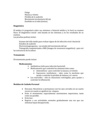 Fatiga
              Náusea y vómito
              Pérdida de la audición
              Movimiento involuntario del ojo
              Zumbido en el oído (tinitus)

Diagnóstico

El médico le preguntará sobre sus síntomas e historial médico y le hará un examen
físico. El diagnóstico inicial está basado en los síntomas y en los resultados de su
examen.
Las pruebas podrían incluir:

        Examen del oído medio para evaluar signos de de infección viral o bacterial
        Estudios de audición
        Electronistagmograma - un estudio del movimiento del ojo
        Tomografía computarizada o MRI (Imagen de resonancia magnética) - para ver
las estructuras de la cabeza

Tratamiento

El tratamiento puede incluir:

      Medicamentos
               Antibióticos (sólo para infección bacterial)
               Medicamentos que controlen los síntomas tales como:
                        Antieméticos - para controlar la náusea y el vómito
                        Supresores vestibulares - tales como la meclizina que
                        ayuda a controlar la pérdida de balance y el mareo
               Los esteroides - sólo en situaciones restringidas, para ayudar a
                 controlar la inflamación

Medidas de Cuidado Personal

              Descanse. Recuéstese y permanezca con los ojos cerrados en un cuarto
              oscuro en cuanto se agudicen los ataques.
              Evite el movimiento, especialmente movimientos imprevistos, tanto
              como sea posible.
              Evite leer.
              Regrese a sus actividades normales gradualmente una vez que sus
              síntomas hayan desaparecido.
 