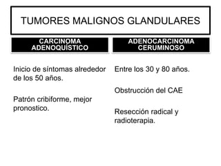TUMORES MALIGNOS GLANDULARES
CARCINOMA
ADENOQUÍSTICO
Inicio de síntomas alrededor
de los 50 años.
Patrón cribiforme, mejor
pronostico.
ADENOCARCINOMA
CERUMINOSO
Entre los 30 y 80 años.
Obstrucción del CAE
Resección radical y
radioterapia.
 
