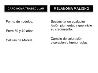 CARCINOMA TRABECULAR
Forma de nodulos.
Entre 50 y 70 años.
Células de Merkel.
MELANOMA MALIGNO
Sospechar en cualquier
lesión pigmentada que inicie
su crecimiento.
Cambio de coloración,
ulceración o hemorragias.
 