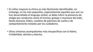 • En niños mayores la clínica es más fácilmente identificable, sin
embargo, en los más pequeños, especialmente aquellos que aún no
han desarrollado el lenguaje verbal, se debe inferir la presencia de
otalgia por conductas como el tironeo, grataje o manoseo del oído,
llanto excesivo, fiebre, cambios de patrones de sueño o de
comportamiento notados por los cuidadores.
• Otros síntomas acompañantes más inespecíficos son la fiebre,
irritabilidad, vómitos y diarrea.
 