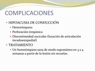 COMPLICACIONES
 HIPOACUSIA DE CONDUCCIÓN
 Hemotímpano
 Perforación timpánica
 Discontinuidad oscicular (luxación de articulación
incudoestapedial)
 TRATAMIENTO
 Un hemotímpano sana de modo espontáneo en 3 a 4
semanas a partir de la lesión sin secuelas.
 