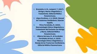 Bronstein, A. M., Lempert, T. (2017).
Vértigo y Mareo: Diagnóstico y
Tratamiento. Editorial Médica
Panamericana.
1.
López-Escámez, J. A. (2018). Manual
de Trastornos Vestibulares. Elsevier
España.
2.
Pérez Fernández, N. (2020).
Neurootología Clínica: Diagnóstico y
Tratamiento del Paciente con Vértigo
y Mareo. Editorial Médica
Panamericana.
3.
Alberca Serrano, R., & Fernández
Fernández-Arroyo, A. (2019).
Neurología Clínica: Diagnóstico y
Manejo de los Trastornos Vestibulares.
Editorial Médica Panamericana.
4.
 