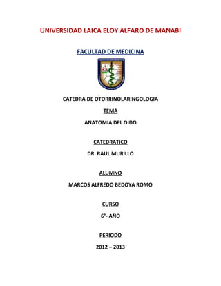 UNIVERSIDAD LAICA ELOY ALFARO DE MANABI

          FACULTAD DE MEDICINA




      CATEDRA DE OTORRINOLARINGOLOGIA

                   TEMA

             ANATOMIA DEL OIDO


               CATEDRATICO

             DR. RAUL MURILLO


                 ALUMNO

       MARCOS ALFREDO BEDOYA ROMO


                  CURSO

                  6°- AÑO


                 PERIODO

                2012 – 2013
 