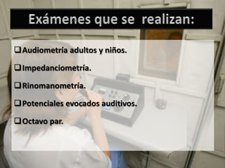 Audiometría adultos y niños.

Impedanciometría.

Rinomanometría.

Potenciales evocados auditivos.

Octavo par.
 