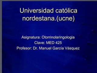 Universidad católica
  nordestana.(ucne)

   Asignatura: Otorrinolaringologia
           Clave: MED 425
Profesor: Dr. Manuel García Vásquez
 