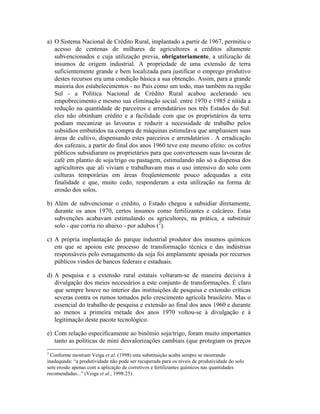 a) O Sistema Nacional de Crédito Rural, implantado a partir de 1967, permitiu o
acesso de centenas de milhares de agricultores a créditos altamente
subvencionados e cuja utilização previa, obrigatoriamente, a utilização de
insumos de origem industrial. A propriedade de uma extensão de terra
suficientemente grande e bem localizada para justificar o emprego produtivo
destes recursos era uma condição básica a sua obtenção. Assim, para a grande
maioria dos estabelecimentos - no País como um todo, mas também na região
Sul - a Política Nacional de Crédito Rural acabou acelerando seu
empobrecimento e mesmo sua eliminação social: entre 1970 e 1985 é nítida a
redução na quantidade de parceiros e arrendatários nos três Estados do Sul:
eles não obtinham crédito e a facilidade com que os proprietários da terra
podiam mecanizar as lavouras e reduzir a necessidade de trabalho pelos
subsídios embutidos na compra de máquinas estimulava que ampliassem suas
áreas de cultivo, dispensando estes parceiros e arrendatários . A erradicação
dos cafezais, a partir do final dos anos 1960 teve este mesmo efeito: os cofres
públicos subsidiaram os proprietários para que convertessem suas lavouras de
café em plantio de soja/trigo ou pastagem, estimulando não só a dispensa dos
agricultores que ali viviam e trabalhavam mas o uso intensivo do solo com
culturas temporárias em áreas freqüentemente pouco adequadas a esta
finalidade e que, muito cedo, responderam a esta utilização na forma de
erosão dos solos.
b) Além de subvencionar o crédito, o Estado chegou a subsidiar diretamente,
durante os anos 1970, certos insumos como fertilizantes e calcáreo. Estas
subvenções acabavam estimulando os agricultores, na prática, a substituir
solo - que corria rio abaixo - por adubos (2
).
c) A própria implantação do parque industrial produtor dos insumos químicos
em que se apoiou este processo de transformação técnica e das indústrias
responsáveis pelo esmagamento da soja foi amplamente apoiada por recursos
públicos vindos de bancos federais e estaduais.
d) A pesquisa e a extensão rural estatais voltaram-se de maneira decisiva à
divulgação dos meios necessários a este conjunto de transformações. É claro
que sempre houve no interior das instituições de pesquisa e extensão críticas
severas contra os rumos tomados pelo crescimento agrícola brasileiro. Mas o
essencial do trabalho de pesquisa e extensão ao final dos anos 1960 e durante
ao menos a primeira metade dos anos 1970 voltou-se à divulgação e à
legitimação deste pacote tecnológico.
e) Com relação especificamente ao binômio soja/trigo, foram muito importantes
tanto as políticas de mini desvalorizações cambiais (que protegiam os preços
2
Conforme mostram Veiga et al. (1998) esta substituição acaba sempre se mostrando
inadequada: “a produtividade não pode ser recuperada para os níveis de produtividade do solo
sem erosão apenas com a aplicação de corretivos e fertilizantes químicos nas quantidades
recomendadas...” (Veiga et al., 1998:25).
 