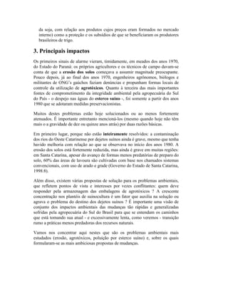 da soja, com relação aos produtos cujos preços eram formados no mercado
interno) como a proteção e os subsídios de que se beneficiaram os produtores
brasileiros de trigo.
3. Principais impactos
Os primeiros sinais de alarme vieram, timidamente, em meados dos anos 1970,
do Estado do Paraná: os próprios agricultores e os técnicos de campo davam-se
conta de que a erosão dos solos começava a assumir magnitude preocupante.
Pouco depois, já ao final dos anos 1970, engenheiros agrônomos, biólogos e
militantes de ONG’s gaúchos faziam denúncias e propunham formas locais de
controle da utilização de agrotóxicos. Quanto à terceira das mais importantes
fontes de comprometimento da integridade ambiental pela agropecuária do Sul
do País - o despejo nas águas do esterco suíno -, foi somente a partir dos anos
1980 que se adotaram medidas preservacionistas.
Muitos destes problemas estão hoje solucionados ou ao menos fortemente
atenuados. É importante entretanto mencioná-los (mesmo quando hoje não têm
mais o a gravidade de dez ou quinze anos atrás) por duas razões básicas.
Em primeiro lugar, porque não estão inteiramente resolvidos: a contaminação
dos rios do Oeste Catarinense por dejetos suínos ainda é grave, mesmo que tenha
havido melhoria com relação ao que se observava no início dos anos 1980. A
erosão dos solos está fortemente reduzida, mas ainda é grave em muitas regiões:
em Santa Catarina, apesar do avanço de formas menos predatórias de preparo do
solo, 60% das áreas de lavoura são cultivadas com base nos chamados sistemas
convencionais, com uso de arado e grade (Governo do Estado de Santa Catarina,
1998:8).
Além disso, existem várias propostas de solução para os problemas ambientais,
que refletem pontos de vista e interesses por vezes conflitantes: quem deve
responder pela armazenagem das embalagens de agrotóxicos ? A crescente
concentração nos plantéis de suinocultura é um fator que auxilia na solução ou
agrava o problema do destino dos dejetos suínos ? É importante uma visão de
conjunto dos impactos ambientais das mudanças tão rápidas e generalizadas
sofridas pela agropecuária do Sul do Brasil para que se entendam os caminhos
que está tomando sua atual - e excessivamente lenta, como veremos - transição
rumo a práticas menos predadoras dos recursos naturais.
Vamos nos concentrar aqui nestes que são os problemas ambientais mais
estudados (erosão, agrotóxicos, poluição por esterco suíno) e, sobre os quais
formularam-se as mais ambiciosas propostas de mudanças.
 
