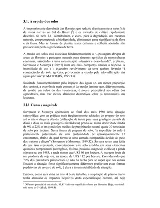 3.1. A erosão dos solos
A impressionante derrubada das florestas que reduziu drasticamente a superfície
de matas nativas no Sul do Brasil (3
) e os métodos de cultivo rapidamente
descritos no item 2.1. contribuíram, é claro, para a degradação dos recursos
naturais, comprometendo a biodiersidade, eliminando parte significativa da flora
e da fauna. Mas as formas de plantio, tratos culturais e colheita adotadas não
provocavam perda significativa de terra.
A erosão dos solos está associada fundamentalmente à “...passagem abrupta de
áreas de florestas e pastagens naturais para sistemas agrícolas de monoculturas
contínuas, associadas a uma mecanização intensiva e desordenada”, explicam,
Sorrenson e Montoya (1989:7) num dos mais completos estudos a respeito. A
intensidade do uso e o excessivo revolvimento da terra acabam levando “à
compactação do solo agrícola, provocando a erosão pela não-inflitração das
águas pluviais” (EMATER/RS, 1995:13).
Suscitada fundamentalmente pelo impacto das águas (e, em menor proporção
dos ventos), a ocorrência mais comum é da erosão laminar que, diferentemente,
da erosão em sulco ou das vossorocas, é pouco perceptível aos olhos dos
agricultores, mas traz efeitos altamente destrutivos sobre os rendimentos das
lavouras.
3.1.1. Custos e magnitude
Sorrenson e Montoya apontavam ao final dos anos 1980 uma situação
catastrófica: com as práticas mais freqüentemente adotadas de preparo do solo
até o início daquela década (utilização de trator para uma gradagem pesada de
disco e duas ou mais gradagens niveladoras) perdia-se, numa declividade média
de 9% a 22% e em condições médias de precipitação natural quase 30 toneladas
de solo por hectare. Nesta forma de preparo do solo, “a superfície do solo é
praticamente pulverizada até uma profundidade de aproximadamente 12
centímetros, abaixo da qual forma-se uma camada compactada devido ao peso
dos tratores e discos” (Sorrenson e Montoya, 1989:32). Só para se ter uma idéia
do que isso representa, convertendo-se este solo erodido em seus elementos
químicos componentes (nitrogênio, fósforo, potássio, magnésio e cálcio) a perda
elevava-se, em 1984, a nada menos que US$ 60 por hectare. A margem bruta de
um produtor de soja era, na época, de US$ 112 por hectare. Considerando que
70% dos produtores paranaenses (e não há razão para se supor que nos outros
Estados a situação fosse significativamente diferente) praticavam estas formas
predatórias de preparo do solo, é clara a insustentabilidade da situação.
Embora, como será visto no item 4 deste trabalho, a ampliação do plantio direto
tenha atenuado os impactos negativos desta especialização cultural, até hoje
3
O Paraná possuía há um século, 83,41% de sua superfície coberta por florestas. Hoje, este total
não passa de 5% (IAP, 1998:4).
 