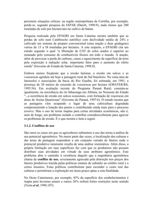 persistem situações críticas: na região metropolitana de Curitiba, por exemplo,
perde-se, segundo pesquisa do IAPAR (Darolt, 1998:9), nada menos que 200
toneladas de solo por hectare/ano no cultivo de batata.
Pesquisa realizada pela EPAGRI em Santa Catarina mostra também que as
perdas de solo num Cambissolo eutrófico com declividade média de 24% e
cultivado em sistema de preparo convencional (uma aração e duas gradagens)
variou de 15 a 38 toneladas por hectares. A este respeito, a EPAGRI cita um
estudo segundo o qual “a liberação de CO2 de solos arados é superior ao
emanado pelo consumo de combustíveis fósseis em todo o mundo. A aração,
além de provocar a perda de carbono, causa o aquecimento da superfície da terra
pela exposição à radiação solar, importante fator para o aumento do efeito
estufa” (Governo do Estado de Santa Catarina, 1998:8).
Embora menos freqüente que a erosão laminar, a erosão em sulcos e as
vossorocas agridem até hoje a paisagem rural do Sul brasileiro. Na vasta área de
latossolos e associações da bacia do Rio Guaíba, foi estimada, em 1991, a
presença de 20 metros de extensão de vossorocas por hectare (EMATER/RS,
1995:56). Em avaliação recente do Programa Paraná Rural, constata-se
igualmente, na microbacia do rio Inhacanga em Altônia, no Noroeste do Estado
“...a ocorrência de erosão em sulcos ocasionais, com formação de voçorocas em
áreas de Areias Quartzosas” (Governo do Paraná, 1997:6). O estudo mostra que
as pastagens vêm ocupando o lugar de uma cafeicultura degradada
comprometendo a lotação dos pastos e contribuindo ainda mais para o processo
erosivo. Mas o uso de terras inaptas para certas atividades econômicas, não é,
nem de longe, um problema isolado e contribui consideravelmente para agravar
os problemas de erosão. É o que mostra o item a seguir.
3.1.2. Conflitos de uso
São raros os casos em que os agricultores submetem o uso das terras à análise de
seu potencial agronômico. Na maior parte das vezes, a localização das culturas e
das áreas de pastagem respondem a um conjunto variado de fatores onde o
potencial produtivo raramente resulta de uma análise sistemática. Além disso, a
própria limitação em suas superfícies faz com que os produtores não possam
distribuir suas atividades em virtude de seus atributos agronômico. Este
problema abre o caminho à existência daquilo que a engenharia agronômica
chama de conflito de uso, severamente agravado pela distorção nos preços dos
fatores produtivos trazida pelas políticas estatais de subsídio ao crédito rural e a
certos insumos. Estas políticas contribuíram para esconder o custo real das
culturas e permitiram a exploração em áreas pouco aptas a esta finalidade.
No Oeste Catarinense, por exemplo, 43% da superfície dos estabelecimentos é
inapta para lavouras anuais e outros 26% sofrem fortes restrições neste sentido
(Testa et al, 1996:107).
 