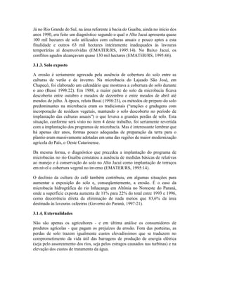Já no Rio Grande do Sul, na área referente à bacia do Guaíba, ainda no início dos
anos 1990, era feito um diagnóstico segundo o qual o Alto Jacuí apresenta quase
100 mil hectares de solo utilizados com culturas anuais e pouco aptos a esta
finalidade e outros 63 mil hectares inteiramente inadequados às lavouras
temporárias aí desenvolvidas (EMATER/RS, 1995:14). No Baixo Jacuí, os
conflitos agudos alcançavam quase 130 mil hectares (EMATER/RS, 1995:66).
3.1.3. Solo exposto
A erosão é seriamente agravada pela ausência de cobertura do solo entre as
culturas de verão e de inverno. Na microbacia do Lajeado São José, em
Chapecó, foi elaborado um calendário que mostrava a cobertura do solo durante
o ano (Bassi 1998:22). Em 1988, a maior parte do solo da microbacia ficava
descoberto entre outubro e meados de dezembro e entre meados de abril até
meados de julho. À época, relata Bassi (1998:23), os métodos de preparo do solo
predominantes na microbacia eram os tradicionais (“arações e gradagens com
incorporação de resíduos vegetais, mantendo o solo descoberto no período de
implantação das culturas anuais”) o que levava a grandes perdas de solo. Esta
situação, conforme será visto no item 4 deste trabalho, foi seriamente revertida
com a implantação dos programas de microbacia. Mas é interessante lembrar que
há apenas dez anos, formas pouco adequadas de preparação da terra para o
plantio eram massivamente adotadas em uma das regiões de maior modernização
agrícola do País, o Oeste Catarinense.
Da mesma forma, o diagnóstico que precedeu a implantação do programa de
microbacias no rio Guaíba constatou a ausência de medidas básicas de relativas
ao manejo e à conservação do solo no Alto Jacuí como implantação de terraços
em nível e cobertura vegetal no inverno (EMATER/RS, 1995:14).
O declínio da cultura do café também contribuiu, em algumas situações para
aumentar a exposição do solo e, conseqüentemente, a erosão. É o caso da
microbacia hidrográfica do rio Inhacanga em Altônia no Noroeste do Paraná,
onde a superfície exposta aumenta de 11% para 22% do total entre 1993 e 1996,
como decorrência direta da eliminação de nada menos que 83,6% da área
destinada às lavouras cafeeiras (Governo do Paraná, 1997:21).
3.1.4. Externalidades
Não são apenas os agricultores - e em última análise os consumidores de
produtos agrícolas - que pagam os prejuízos da erosão. Fora das porteiras, as
perdas de solo trazem igualmente custos elevadíssimos que se traduzem no
comprometimento da vida útil das barragens de produção de energia elétrica
(seja pelo assoreamento dos rios, seja pelos estragos causados nas turbinas) e na
elevação dos custos de tratamento da água.
 