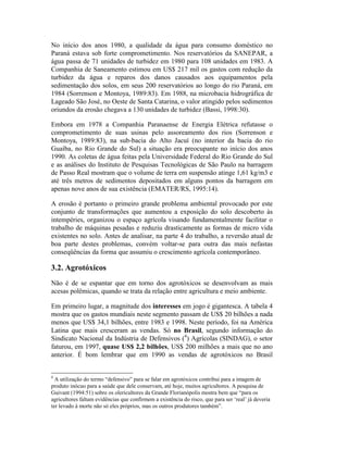 No início dos anos 1980, a qualidade da água para consumo doméstico no
Paraná estava sob forte comprometimento. Nos reservatórios da SANEPAR, a
água passa de 71 unidades de turbidez em 1980 para 108 unidades em 1983. A
Companhia de Saneamento estimou em US$ 217 mil os gastos com redução da
turbidez da água e reparos dos danos causados aos equipamentos pela
sedimentação dos solos, em seus 200 reservatórios ao longo do rio Paraná, em
1984 (Sorrenson e Montoya, 1989:83). Em 1988, na microbacia hidrográfica de
Lageado São José, no Oeste de Santa Catarina, o valor atingido pelos sedimentos
oriundos da erosão chegava a 130 unidades de turbidez (Bassi, 1998:30).
Embora em 1978 a Companhia Paranaense de Energia Elétrica refutasse o
comprometimento de suas usinas pelo assoreamento dos rios (Sorrenson e
Montoya, 1989:83), na sub-bacia do Alto Jacuí (no interior da bacia do rio
Guaíba, no Rio Grande do Sul) a situação era preocupante no início dos anos
1990. As coletas de água feitas pela Universidade Federal do Rio Grande do Sul
e as análises do Instituto de Pesquisas Tecnológicas de São Paulo na barragem
de Passo Real mostram que o volume de terra em suspensão atinge 1,61 kg/m3 e
até três metros de sedimentos depositados em alguns pontos da barragem em
apenas nove anos de sua existência (EMATER/RS, 1995:14).
A erosão é portanto o primeiro grande problema ambiental provocado por este
conjunto de transformações que aumentou a exposição do solo descoberto às
intempéries, organizou o espaço agrícola visando fundamentalmente facilitar o
trabalho de máquinas pesadas e reduziu drasticamente as formas de micro vida
existentes no solo. Antes de analisar, na parte 4 do trabalho, a reversão atual de
boa parte destes problemas, convém voltar-se para outra das mais nefastas
conseqüências da forma que assumiu o crescimento agrícola contemporâneo.
3.2. Agrotóxicos
Não é de se espantar que em torno dos agrotóxicos se desenvolvam as mais
acesas polêmicas, quando se trata da relação entre agricultura e meio ambiente.
Em primeiro lugar, a magnitude dos interesses em jogo é gigantesca. A tabela 4
mostra que os gastos mundiais neste segmento passam de US$ 20 bilhões a nada
menos que US$ 34,1 bilhões, entre 1983 e 1998. Neste período, foi na América
Latina que mais cresceram as vendas. Só no Brasil, segundo informação do
Sindicato Nacional da Indústria de Defensivos (4
) Agrícolas (SINDAG), o setor
faturou, em 1997, quase US$ 2,2 bilhões, US$ 200 milhões a mais que no ano
anterior. É bom lembrar que em 1990 as vendas de agrotóxicos no Brasil
4
A utilização do termo “defensivo” para se falar em agrotóxicos contribui para a imagem de
produto inócuo para a saúde que dele conservam, até hoje, muitos agricultores. A pesquisa de
Guivant (1994:51) sobre os olericultores da Grande Florianópolis mostra bem que “para os
agricultores faltam evidências que confirmem a existência do risco, que para ser ‘real’ já deveria
ter levado à morte não só eles próprios, mas os outros produtores também”.
 
