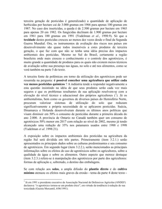 terceira geração de pesticidas é generalizado) a quantidade de aplicação de
herbicidas por hectare cai de 3.000 gramas em 1966 para apenas 100 gramas em
1987. No caso dos inseticidas, a queda é de 2.500 gramas por hectare em 1965
para apenas 20 em 1982. Os fungicidas declinam de 1.900 gramas por hectare
em 1961 para 100 gramas em 1991 (Yudelman et al., 1998:9). Só que a
toxidade destes pesticidas cresceu ao menos dez vezes desde o final da Segunda
Guerra Mundial. Ora, os instrumentos de avaliação dos riscos nos países em
desenvolvimento são quase todos insensíveis a estes produtos de terceira
geração, o que faz com que não se tenha uma idéia precisa dos impactos
ambientais dos pesticidas. Mesmo no Sul do Brasil, certamente a região
brasileira onde mais cresceu o conhecimento e o controle dos agrotóxicos, é
muito grande a quantidade de produtos para os quais não existem meios técnicos
de avaliação sobre sua presença nas águas, no solo e até nos alimentos, como se
verá também na parte 5 do texto.
A terceira fonte de polêmicas em torno da utilização dos agrotóxicos pode ser
resumida na pergunta: é possível conceber uma agricultura que utilize cada
vez menos pesticidas químicos ? A indústria tende a responder negativamente a
esta questão insistindo na idéia de que seus produtos serão cada vez mais
seguros e que os problemas resultantes de sua aplicação resolvem-se com a
elevação do nível técnico e educacional dos próprios agricultores (7
). Já os
ambientalistas, bem como os governos de diversos países do Hemisfério Norte,
procuram valorizar sistemas de utilização do solo que reduzam
significativamente a própria necessidade de se aplicarem pesticidas. Suécia,
Dinamarca e Holanda desenvolveram durante os últimos anos políticas que
visam diminuir em 50% o consumo de pesticidas durante a primeira década do
ano 2.000. A província de Ontario no Canadá também quer um consumo de
agrotóxicos 50% menor em 2017 com relação ao nível de 2002, mesmo já tendo
alcançado uma redução de 35% nos patamares usados entre 1988 e 1998
(Yudelman et al. 1998:21).
A exposição sobre os impactos ambientais dos pesticidas na agricultura da
região Sul será dividida em três partes. Primeiramente (item 3.2.1.) serão
apresentados os principais dados sobre as culturas predominantes e seu consumo
de agrotóxicos. Em segundo lugar (item 3.2.2.), serão mencionados as principais
informações sobre os efeitos do uso de agrotóxicos sobre os agricultores, sobre a
qualidade da água e sobre os alimentos. Outro aspecto que merece destaque
(item 3.2.3.) refere-se à manipulação dos agrotóxicos por parte dos agricultores:
formas de aplicação e, sobretudo, o destino das embalagens.
Se com relação aos solos, a ampla difusão do plantio direto e do cultivo
mínimo atenuou os efeitos mais graves da erosão - tema da parte 4 deste texto -
7
Já em 1991 o presidente executivo da Associação Nacional de Defensivos Agrícolas (ANDEF)
declarava: “o agrotóxico tornou-se um produto ético”, em virtude da tendência à redução de sua
toxicidade (Gazeta Mercantil, 4/06/1991).
 