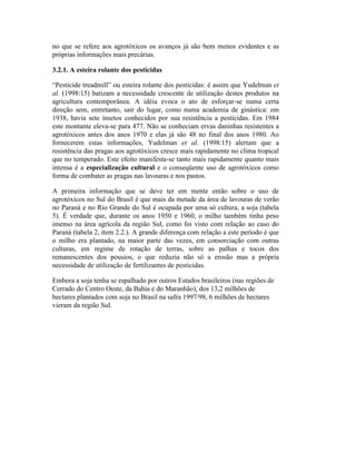 no que se refere aos agrotóxicos os avanços já são bem menos evidentes e as
próprias informações mais precárias.
3.2.1. A esteira rolante dos pesticidas
“Pesticide treadmill” ou esteira rolante dos pesticidas: é assim que Yudelman et
al. (1998:15) batizam a necessidade crescente de utilização destes produtos na
agricultura contemporânea. A idéia evoca o ato de esforçar-se numa certa
direção sem, entretanto, sair do lugar, como numa academia de ginástica: em
1938, havia sete insetos conhecidos por sua resistência a pesticidas. Em 1984
este montante eleva-se para 477. Não se conheciam ervas daninhas resistentes a
agrotóxicos antes dos anos 1970 e elas já são 48 no final dos anos 1980. Ao
fornecerem estas informações, Yudelman et al. (1998:15) alertam que a
resistência das pragas aos agrotóxicos cresce mais rapidamente no clima tropical
que no temperado. Este efeito manifesta-se tanto mais rapidamente quanto mais
intensa é a especialização cultural e o conseqüente uso de agrotóxicos como
forma de combater as pragas nas lavouras e nos pastos.
A primeira informação que se deve ter em mente então sobre o uso de
agrotóxicos no Sul do Brasil é que mais da metade da área de lavouras de verão
no Paraná e no Rio Grande do Sul é ocupada por uma só cultura, a soja (tabela
5). É verdade que, durante os anos 1950 e 1960, o milho também tinha peso
imenso na área agrícola da região Sul, como foi visto com relação ao caso do
Paraná (tabela 2, item 2.2.). A grande diferença com relação a este período é que
o milho era plantado, na maior parte das vezes, em consorciação com outras
culturas, em regime de rotação de terras, sobre as palhas e tocos dos
remanescentes dos pousios, o que reduzia não só a erosão mas a própria
necessidade de utilização de fertilizantes de pesticidas.
Embora a soja tenha se espalhado por outros Estados brasileiros (nas regiões de
Cerrado do Centro Oeste, da Bahia e do Maranhão), dos 13,2 milhões de
hectares plantados com soja no Brasil na safra 1997/98, 6 milhões de hectares
vieram da região Sul.
 