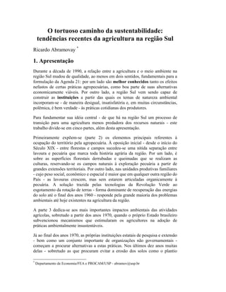 O tortuoso caminho da sustentabilidade:
tendências recentes da agricultura na região Sul
Ricardo Abramovay *
1. Apresentação
Durante a década de 1990, a relação entre a agricultura e o meio ambiente na
região Sul mudou de qualidade, ao menos em dois sentidos, fundamentais para a
formulação da Agenda 21: por um lado são melhor conhecidos tanto os efeitos
nefastos de certas práticas agropecuárias, como boa parte de suas alternativas
economicamente viáveis. Por outro lado, a região Sul vem sendo capaz de
construir as instituições a partir das quais os temas de natureza ambiental
incorporam-se - de maneira desigual, insatisfatória e, em muitas circunstâncias,
polêmica, é bem verdade - às práticas cotidianas dos produtores.
Para fundamentar sua idéia central - de que há na região Sul um processo de
transição para uma agricultura menos predadora dos recursos naturais - este
trabalho divide-se em cinco partes, além desta apresentação.
Primeiramente expõem-se (parte 2) os elementos principais referentes à
ocupação do território pela agropecuária. À oposição inicial - desde o início do
Século XIX - entre florestas e campos sucedeu-se uma nítida separação entre
lavoura e pecuária que marca toda história agrária da região. Por um lado, é
sobre as superfícies florestais derrubadas e queimadas que se realizam as
culturas, reservando-se os campos naturais à exploração pecuária a partir de
grandes extensões territoriais. Por outro lado, nas unidades produtivas familiares
- cujo peso social, econômico e espacial é maior que em qualquer outra região do
País - as lavouras crescem, mas sem estarem articuladas organicamente à
pecuária. A solução trazida pelas tecnologias da Revolução Verde ao
esgotamento da rotação de terras - forma dominante de recuperação das energias
do solo até o final dos anos 1960 - responde pela grande maioria dos problemas
ambientais até hoje existentes na agricultura da região.
A parte 3 dedica-se aos mais importantes impactos ambientais das atividades
agrícolas, sobretudo a partir dos anos 1970, quando o próprio Estado brasileiro
subvencionou mecanismos que estimularam os agricultores na adoção de
práticas ambientalmente insustentáveis.
Já ao final dos anos 1970, as próprias instituições estatais de pesquisa e extensão
- bem como um conjunto importante de organizações não governamentais -
começam a procurar alternativas a estas práticas. Nos últimos dez anos muitas
delas - sobretudo as que procuram evitar a erosão dos solos como o plantio
*
Departamento de Economia/FEA e PROCAM/USP - abramov@usp.br
 