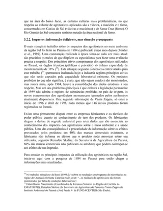 que na área do baixo Jacuí, as culturas culturas mais problemáticas, no que
respeita ao volume de agrotóxicos aplicados são a videira, a macieira e o fumo,
concentradas em Caxias do Sul (videiras e macieiras) e de Santa Cruz (fumo). O
Rio Grande do Sul concentra sozinho metade da área nacional de fumo.
3.2.2. Impactos: informação deficiente, mas situação preocupante
O mais completo trabalho sobre os impactos dos agrotóxicos no meio ambiente
da região Sul foi feito no Paraná em 1984 e publicado cinco anos depois (Fowler
et al., 1989). Uma constatação realizada à época torna-se cada vez mais atual:
são precários os meios de que dispõem os especialistas para fazer uma avaliação
precisa a respeito. Dos princípios ativos componentes dos agrotóxicos utilizados
no Paraná, os órgãos técnicos (públicos e privados) só tinham capacidade de
monitoramento de 38% (10
). Esta situação segundo os técnicos entrevistados para
este trabalho (11
) permanece inalterada hoje: a indústria registra princípios ativos
que não serão captados pela capacidade laboratorial existente. Os produtos
proibidos (o que não significa, é claro, que não sejam usados) são monitorados,
mas nunca mais, após 1984, houve a consolidação dos dados estaduais a seu
respeito. Mas um dos problemas principais é que embora a legislação paranaense
de 1989 não admita o registro de substâncias proibidas no país de origem, os
novos componentes dos agrotóxicos permanecem ignorados pelos parâmetros
atualmente disponíveis. Ora, segundo informação de Vania Zappia, só entre o
início de 1996 e abril de 1998, nada menos que 146 novos produtos foram
registrados no Paraná.
Existe uma permanente disputa entre as empresas fabricantes e os técnicos do
poder público quanto ao conhecimento do teor dos produtos. Os fabricantes
alegam a defesa de segredo industrial para reter dados que são essenciais ao
conhecimento dos impactos dos agrotóxicos sobre o meio ambiente e a saúde
pública. Uma das conseqüências é a precariedade da informação sobre os efeitos
provocados pelos produtos: em 40% das marcas comerciais existentes, o
fabricante não informa os efeitos que o produto pode provocar sobre seu
utilizador, segundo Reinaldo Skalisz, da Secretaria da Agricultura do Paraná,
60% das marcas comerciais não publicam os antídotos que podem contrapor-se
aos efeitos de sua ingestão.
Para estudar os principais impactos da utilização dos agrotóxicos na região Sul,
inicia-se aqui com a pesquisa de 1984 no Paraná para então chegar a
informações mais atualizadas.
10
No trabalho minucioso de Bassi (1998:35) sobre os resultados do programa de microbacias na
região de Chapecó em Santa Catarina pode-se ler: “...os resíduos de agrotóxicos não foram
monitorados por falta de condições laboratoriais”.
11
Ednei Bueno Nascimento (Coordenador de Recursos Naturais da Região de Curitiba da
EMATER/PR), Reinaldo Skalisz (da Secretaria de Agricultura do Paraná) e Vania Zappia do
Instituto Ambiental do Paraná e José Prado Jr. da FUNDACENTRO (São Paulo).
 