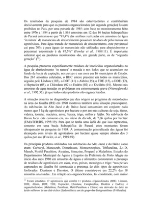 Os resultados da pesquisa de 1984 são estarrecedores e contribuíram
decisivamente para que os produtos organoclorados (de segunda geração) fossem
proibidos no País, por uma portaria de 1985: com base no monitoramento feito
entre 1976 e 1984 a partir de 1.816 amostras em 12 das 16 bacias hidrográficas
do Paraná contatou-se que “91,4% das análises realizadas em amostras de água
‘in natura’ de mananciais de abastecimento possuíam resíduos de pelo menos um
agrotóxicos. Para água tratada de mananciais de abastecimento, este percentual
cai para 70% e para águas de mananciais não utilizadas para abastecimento o
percentual encontrado é de 87,5%” (Fowler et al., 1989:11). É importante
salientar que os produtos monitorados são, em grande parte, os de “segunda
geração” (12
).
A pesquisa procurou especificamente resíduos de inseticidas organoclorados na
água de abastecimento ‘in natura’ e tratada e nos lodos que se acumulam no
fundo da bacia de captação, nos peixes e nas aves em 16 municípios do Estado.
Das 267 amostras coletadas, o BHC esteve presente em todos os municípios,
seguido pelo Lindane (103), o DDT (41) o Aldrin (15), o TDE (15), o DDE (12),
o Heptaclor (05), o Chlordane (02) o Endrin (02) e o Dieldrin (01). Mesmo nas
amostras de água tratadas os problemas era extremamente grave (Nieweglowski
et al., 1992:33), já que todos estes produtos são organoclorados.
A situação descrita no diagnóstico que deu origem ao programa de microbacias
na área do Guaíba (RS) em 1990 mostrava também uma situação preocupante.
As sub-bacias do Alto Jacuí e do Baixo Jacuí consumiam em conjunto nada
menos que 5 kg de agrotóxicos por hectare e por ano nas culturas de soja, fumo,
videira, tomate, macieira, arroz, batata, trigo, milho e feijão. Na sub-bacia do
Baixo Jacuí este consumo era, no início da década, de 7,06 quilos por hectare
(EMATER/RS, 1995:19). Para que se tenha uma idéia do que isso representa,
somente em uma bacia hidrográfica do Paraná estes montantes foram
ultrapassado na pesquisa de 1984. A contaminação generalizada das águas foi
alcançada com níveis de agrotóxicos por hectare quase sempre abaixo dos 3
quilos por ano (Fowler, et al., 1989:89).
Os principais produtos utilizados nas sub-bacias do Alto Jacuí e do Baixo Jacuí
eram: Carbaryl, Mancozeb, Dimethoate, Monocrotophos, Trifluralina, 2,4-D,
Maneb, Methil Parathion, Atrazine, Simazine, Propanil e Malathion. Estudos do
Departamento Municipal de Águas e Esgotos da Prefeitura de Porto Alegre no
início dos anos 1980 em amostras de águas e alimentos constataram a presença
de resíduos de agrotóxicos em ovos, aves, peixes, morangos e trigo: “nos peixes
capturados no Guaíba foi constatada a presença de dois tipos de agrotóxicos
fosforados: Diazinon e Disyston. O último constatou-se em 22,2% das 18
amostras analisadas...Em relação aos organoclorados, foi constatado, com maior
12
Foram estudados 17 agrotóxicos que contêm 11 produtos organoclorados (BHC, Lindane,
DDE, Aldrin, DDT, TDE, Heptaclor, Clordane, Camphechlor, Dieldrin e Endrin); 4
organofosforados (Malathion, Parathion, Metil-Parathion e Ethion) um derivado do éster do
ácido sulfuroso de um dial-cíclico (Endosulfan) e um do grupo das dinitgroanilinas (Trifluralin).
 