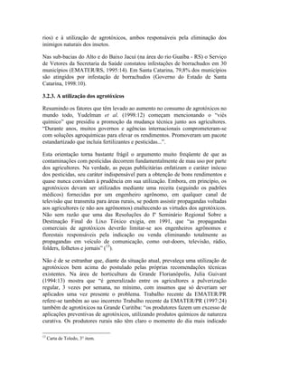 rios) e à utilização de agrotóxicos, ambos responsáveis pela eliminação dos
inimigos naturais dos insetos.
Nas sub-bacias do Alto e do Baixo Jacuí (na área do rio Guaíba - RS) o Serviço
de Vetores da Secretaria da Saúde constatou infestações de borrachudos em 30
municípios (EMATER/RS, 1995:14). Em Santa Catarina, 79,8% dos municípios
são atingidos por infestação de borrachudos (Governo do Estado de Santa
Catarina, 1998:10).
3.2.3. A utilização dos agrotóxicos
Resumindo os fatores que têm levado ao aumento no consumo de agrotóxicos no
mundo todo, Yudelman et al. (1998:12) começam mencionando o “viés
químico” que presidiu a promoção da mudança técnica junto aos agricultores.
“Durante anos, muitos governos e agências internacionais comprometeram-se
com soluções agroquímicas para elevar os rendimentos. Promoveram um pacote
estandartizado que incluía fertilizantes e pesticidas...”.
Esta orientação torna bastante frágil o argumento muito freqüente de que as
contaminações com pesticidas decorrem fundamentalmente de mau uso por parte
dos agricultores. Na verdade, as peças publicitárias enfatizam o caráter inócuo
dos pesticidas, seu caráter indispensável para a obtenção de bons rendimentos e
quase nunca convidam à prudência em sua utilização. Embora, em princípio, os
agrotóxicos devam ser utilizados mediante uma receita (seguindo os padrões
médicos) fornecidas por um engenheiro agrônomo, em qualquer canal de
televisão que transmita para áreas rurais, se podem assistir propagandas voltadas
aos agricultores (e não aos agrônomos) enaltecendo as virtudes dos agrotóxicos.
Não sem razão que uma das Resoluções do Iº Seminário Regional Sobre a
Destinação Final do Lixo Tóxico exigia, em 1991, que “as propagandas
comerciais de agrotóxicos deverão limitar-se aos engenheiros agrônomos e
florestais responsáveis pela indicação ou venda eliminando totalmente as
propagandas em veículo de comunicação, como out-doors, televisão, rádio,
folders, folhetos e jornais” (13
).
Não é de se estranhar que, diante da situação atual, prevaleça uma utilização de
agrotóxicos bem acima do postulado pelas próprias recomendações técnicas
existentes. Na área de horticultura da Grande Florianópolis, Julia Guivant
(1994:13) mostra que “é generalizado entre os agricultores a pulverização
regular, 3 vezes por semana, no mínimo, com insumos que só deveriam ser
aplicados uma vez presente o problema. Trabalho recente da EMATER/PR
refere-se também ao uso incorreto Trabalho recente da EMATER/PR (1997:24)
também de agrotóxicos na Grande Curitiba: “os produtores fazem um excesso de
aplicações preventivas de agrotóxicos, utilizando produtos químicos de natureza
curativa. Os produtores rurais não têm claro o momento do dia mais indicado
13
Carta de Toledo, 3° item.
 