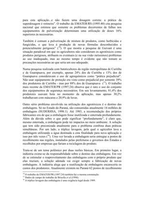 para esta aplicação...e não fazem uma dosagem correta: a prática da
superdosagem é rotineira”. O trabalho da EMATER/RS (1995:40) cita pesquisa
nacional que estimou que somente os problemas decorrentes de falhas nos
equipamentos de pulverização determinam uma utilização de doses 16%
superiores às necessárias.
Também é comum a pulverização de mistura de produtos, como herbicidas e
fungicidas, o que leva à produção de novas fórmulas desconhecidos e
potencialmente perigosos” (14
). O que mostra a pesquisa de Guivant é uma
situação paradoxal em que os agricultores não consideram os agrotóxicos como
produtos perigosos, atribuem os eventuais (e na sua visão raríssimos) problemas
ao uso inadequado, mas ao mesmo tempo é evidente que não tomam as
precauções necessárias ao que seria um uso adequado.
Numa pesquisa realizada com bataticultores da região metropolitana de Curitiba
e de Guarapuava, por exemplo, apenas 24% dos de Curitiba e 13% dos de
Guarapuava consideravam o uso de agroquímicos como “prática prejudicial”.
Não usar equipamento de proteção era visto como prejudicial por somente 39%
dos produtores de Curitiba - mas por 88% dos de Guarapuava (15
). O trabalho
mais recente da EMATER/PR (1997:24) observa que é raro o uso do conjunto
dos equipamentos de segurança necessários. Em seu levantamento, 81,4% dos
produtores usavam bota no momento da aplicação, mas apenas 30,2%
trabalhavam com máscaras e 20,9% de luvas.
Outro sério problema envolvido na utilização dos agrotóxicos é o destino das
embalagens. Só no Estado do Paraná, são consumidas anualmente 14 milhões de
embalagens (SUDERHSA, 1998:1). Até 1983, a recomendação dos próprios
fabricantes era de que a embalagem fosse inutilizada e enterrada profundamente.
Além da dúvida sobre o que pode significar “profundamente”, é claro que,
mesmo enterrada, a embalagem pode ter impactos no meio ambiente. A solução
que tem sido preconizada atualmente para o problema combina duas práticas
simultâneas. Por um lado, a tríplice lavagem, pela qual o agricultor lava a
embalagem utilizando a água destinada a esta finalidade para nova aplicação e
isso por três vezes (16
). Uma vez lavada a embalagem seria entregue a postos de
recolhimento nas regiões, instalados pelas prefeituras e governos dos Estados e
recolhidos por empresas que fariam a reciclagem do produto.
Trata-se de um tema polêmico por duas razões básicas. Em primeiro lugar, a
indústria exime-se da responsabilidade sobre o destino das embalagens. Em vez
de se estimular o reaproveitamento das embalagens com o próprio produto que
elas traziam, a solução adotada vai exigir sempre a fabricação de novas
embalagens. A indústria alega que a reutilização de embalagens encareceria os
custos dos produtores. Atualmente existem no Paraná 62 postos de recolhimento
14
O trabalho da EMATER/PR (1997:24) também faz a mesma constatação.
15
Dados de campo do trabalho de Brisolla et al (1994).
16
A tríplice lavagem das embalagens é uma exigência legal desde 1989.
 