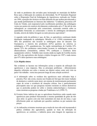 de onde os produtores são enviados para incineração no município de Belfort
Roxo para a fabricação de condutos de eletricidade. No IIº Seminário Regional
sobre a Disposição Final de Embalagens de Agrotóxicos, realizado em Toledo
em 1994, a posição dos técnicos era bem diferente do que acabou prevalecendo e
que atende perfeitamente ao interesse das indústrias: “a indústria, preconiza a IIª
Carta de Toledo, será responsável pelo recolhimento periódico das embalagens
vazias nos pontos de comércio devidamente credenciados até o 5º dia útil do mês
subseqüente ao comunicado pelo comerciante, exercendo controle sobre as
quantidades fornecidas ao comerciante e retorno de embalagens devidamente
lavadas, através da tríplice lavagem ou outro processo equivalente”.
A segunda razão da polêmica é que, de fato, os agricultores continuam dando
destinação inadequada às embalagens. Brisolla et al. (1994) constataram que
40% dos produtores não lavaram as embalagens antes do descarte. Em
Guarapuava, a maioria dos produtores (63%) queimou ou enterrou as
embalagens e 25% guardaram-nas. Na região metropolitana de Curitiba 22%
apenas 22% dos produtores entrevistados levaram as embalagens vazias aos
abastecedouros comunitários, embora 79% conheçam a existência deste
equipamento coletivo. Trabalho mais recente ainda na região de Curitiba mostra
que 42% dos agricultores não faziam a tríplice lavagem em 1997 e nada menos
que 67% deles queimava suas embalagens.
3.2.4. Rápida síntese
São evidentes as lacunas nas informações acima a respeito da utilização dos
agrotóxicos e seus impactos. Mas os principais problemas - diferentemente
daqueles referentes aos solos e mesmo aos dejetos suínos como será visto na
parte 4 do trabalho - nesta área parecem longe de uma solução aceitável:
a) A informação sobre os resíduos dos agrotóxicos mais utilizados hoje é
precária. Pior: não existe, mesmo nos Estados do Sul (que têm maior tradição
de denúncia e controle nesta área), um sistema de monitoramento permanente
capaz de avisar a existência de situações críticas. Isso é particularmente
preocupante uma vez que pesquisas recentes mostram os efeitos destrutivos
que os pesticidas podem ter sobre o sistema endocrinológico e hormonal,
como mostram as pesquisas citadas por Yudelman et al. (1998:17).
b) Existem fortes indícios de que os agricultores brasileiros estão usando mais
agrotóxicos para produzir basicamente a mesma quantidade de grãos de três
anos atrás: os gastos com este item aumentam em mais de um terço, o que
dificilmente pode ser explicado por questões cambiais ou por aumento dos
preços.
c) As indicações existentes mostram que a noção de risco não está incorporada à
prática cotidiana dos agricultores, quando se trata da utilização de
agrotóxicos; ao contrário, a indústria passa uma imagem de segurança ao
 
