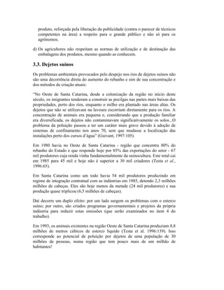 produto, reforçada pela liberação da publicidade (contra o parecer de técnicos
competentes na área) a respeito para o grande público e não só para os
agrônomos.
d) Os agricultores não respeitam as normas de utilização e de destinação das
embalagens dos produtos, mesmo quando as conhecem.
3.3. Dejetos suínos
Os problemas ambientais provocados pelo despejo nos rios de dejetos suínos não
são uma decorrência direta do aumento do rebanho e sim de sua concentração e
dos métodos de criação atuais:
“No Oeste de Santa Catarina, desde a colonização da região no início deste
século, os imigrantes tenderam a construir as pocilgas nas partes mais baixas das
propriedades, perto dos rios, enquanto o milho era plantado nas áreas altas. Os
dejetos que não se utilizavam na lavoura escorriam diretamente para os rios. A
concentração de animais era pequena e, considerando que a produção familiar
era diversificada, os dejetos não contaminavam significativamente os solos...O
problema da poluição passou a ter um caráter mais grave devido à adoção de
sistemas de confinamento nos anos 70, sem que mudasse a localização das
instalações perto dos cursos d’água” (Guivant, 1997:105).
Em 1980 havia no Oeste de Santa Catarina - região que concentra 80% do
rebanho do Estado e que responde hoje por 85% das exportações do setor - 67
mil produtores cuja renda vinha fundamentalmente da suinocultura. Este total cai
em 1985 para 45 mil e hoje não é superior a 30 mil criadores (Testa et al.,
1996:65).
Em Santa Catarina como um todo havia 54 mil produtores produzindo em
regime de integração contratual com as indústrias em 1985, detendo 2,3 milhões
milhões de cabeças. Eles são hoje menos da metade (24 mil produtores) e sua
produção quase triplicou (6,5 milhões de cabeças).
Daí decorre um duplo efeito: por um lado surgem os problemas com o esterco
suíno; por outro, são criados programas governamentais e projetos da própria
indústria para reduzir estas emissões (que serão examinados no item 4 do
trabalho).
Em 1993, os animais existentes na região Oeste de Santa Catarina produziam 8,8
milhões de metros cúbicos de esterco líquido (Testa et al. 1996:139). Isso
corresponde ao potencial de poluição por dejetos de uma população de 30
milhões de pessoas, numa região que tem pouco mais de um milhão de
habitantes!
 