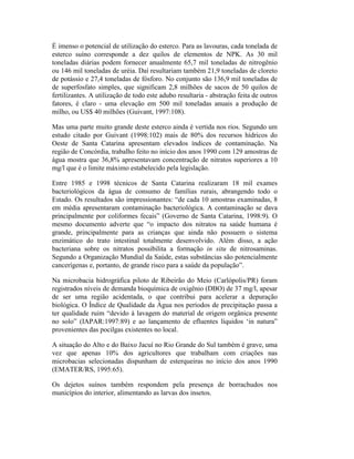 É imenso o potencial de utilização do esterco. Para as lavouras, cada tonelada de
esterco suíno corresponde a dez quilos de elementos de NPK. As 30 mil
toneladas diárias podem fornecer anualmente 65,7 mil toneladas de nitrogênio
ou 146 mil toneladas de uréia. Daí resultariam também 21,9 toneladas de cloreto
de potássio e 27,4 toneladas de fósforo. No conjunto são 136,9 mil toneladas de
de superfosfato simples, que significam 2,8 milhões de sacos de 50 quilos de
fertilizantes. A utilização de todo este adubo resultaria - abstração feita de outros
fatores, é claro - uma elevação em 500 mil toneladas anuais a produção de
milho, ou US$ 40 milhões (Guivant, 1997:108).
Mas uma parte muito grande deste esterco ainda é vertida nos rios. Segundo um
estudo citado por Guivant (1998:102) mais de 80% dos recursos hídricos do
Oeste de Santa Catarina apresentam elevados índices de contaminação. Na
região de Concórdia, trabalho feito no início dos anos 1990 com 129 amostras de
água mostra que 36,8% apresentavam concentração de nitratos superiores a 10
mg/l que é o limite máximo estabelecido pela legislação.
Entre 1985 e 1998 técnicos de Santa Catarina realizaram 18 mil exames
bacteriológicos da água de consumo de famílias rurais, abrangendo todo o
Estado. Os resultados são impressionantes: “de cada 10 amostras examinadas, 8
em média apresentaram contaminação bacteriológica. A contaminação se dava
principalmente por coliformes fecais” (Governo de Santa Catarina, 1998:9). O
mesmo documento adverte que “o impacto dos nitratos na saúde humana é
grande, principalmente para as crianças que ainda não possuem o sistema
enzimático do trato intestinal totalmente desenvolvido. Além disso, a ação
bacteriana sobre os nitratos possibilita a formação in situ de nitrosaminas.
Segundo a Organização Mundial da Saúde, estas substâncias são potencialmente
cancerígenas e, portanto, de grande risco para a saúde da população”.
Na microbacia hidrográfica piloto de Ribeirão do Meio (Carlópolis/PR) foram
registrados níveis de demanda bioquímica de oxigênio (DBO) de 37 mg/l, apesar
de ser uma região acidentada, o que contribui para acelerar a depuração
biológica. O Índice de Qualidade da Água nos períodos de precipitação passa a
ter qualidade ruim “devido à lavagem do material de origem orgânica presente
no solo” (IAPAR:1997:89) e ao lançamento de efluentes líquidos ‘in natura”
provenientes das pocilgas existentes no local.
A situação do Alto e do Baixo Jacuí no Rio Grande do Sul também é grave, uma
vez que apenas 10% dos agricultores que trabalham com criações nas
microbacias selecionadas dispunham de esterqueiras no início dos anos 1990
(EMATER/RS, 1995:65).
Os dejetos suínos também respondem pela presença de borrachudos nos
municípios do interior, alimentando as larvas dos insetos.
 