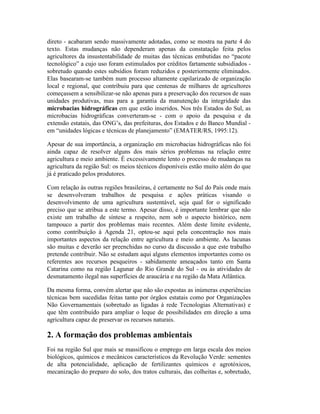 direto - acabaram sendo massivamente adotadas, como se mostra na parte 4 do
texto. Estas mudanças não dependeram apenas da constatação feita pelos
agricultores da insustentabilidade de muitas das técnicas embutidas no “pacote
tecnológico” a cujo uso foram estimulados por créditos fartamente subsidiados -
sobretudo quando estes subsídios foram reduzidos e posteriormente eliminados.
Elas basearam-se também num processo altamente capilarizado de organização
local e regional, que contribuiu para que centenas de milhares de agricultores
começassem a sensibilizar-se não apenas para a preservação dos recursos de suas
unidades produtivas, mas para a garantia da manutenção da integridade das
microbacias hidrográficas em que estão inseridos. Nos três Estados do Sul, as
microbacias hidrográficas converteram-se - com o apoio da pesquisa e da
extensão estatais, das ONG’s, das prefeituras, dos Estados e do Banco Mundial -
em “unidades lógicas e técnicas de planejamento” (EMATER/RS, 1995:12).
Apesar de sua importância, a organização em microbacias hidrográficas não foi
ainda capaz de resolver alguns dos mais sérios problemas na relação entre
agricultura e meio ambiente. É excessivamente lento o processo de mudanças na
agricultura da região Sul: os meios técnicos disponíveis estão muito além do que
já é praticado pelos produtores.
Com relação às outras regiões brasileiras, é certamente no Sul do País onde mais
se desenvolveram trabalhos de pesquisa e ações práticas visando o
desenvolvimento de uma agricultura sustentável, seja qual for o significado
preciso que se atribua a este termo. Apesar disso, é importante lembrar que não
existe um trabalho de síntese a respeito, nem sob o aspecto histórico, nem
tampouco a partir dos problemas mais recentes. Além deste limite evidente,
como contribuição à Agenda 21, optou-se aqui pela concentração nos mais
importantes aspectos da relação entre agricultura e meio ambiente. As lacunas
são muitas e deverão ser preenchidas no curso da discussão a que este trabalho
pretende contribuir. Não se estudam aqui alguns elementos importantes como os
referentes aos recursos pesqueiros - sabidamente ameaçados tanto em Santa
Catarina como na região Lagunar do Rio Grande do Sul - ou às atividades de
desmatamento ilegal nas superfícies de araucária e na região da Mata Atlântica.
Da mesma forma, convém alertar que não são expostas as inúmeras experiências
técnicas bem sucedidas feitas tanto por órgãos estatais como por Organizações
Não Governamentais (sobretudo as ligadas à rede Tecnologias Alternativas) e
que têm contribuído para ampliar o leque de possibilidades em direção a uma
agricultura capaz de preservar os recursos naturais.
2. A formação dos problemas ambientais
Foi na região Sul que mais se massificou o emprego em larga escala dos meios
biológicos, químicos e mecânicos característicos da Revolução Verde: sementes
de alta potencialidade, aplicação de fertilizantes químicos e agrotóxicos,
mecanização do preparo do solo, dos tratos culturais, das colheitas e, sobretudo,
 