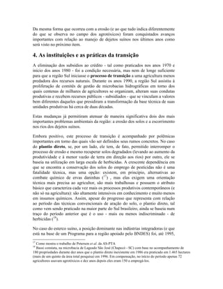 Da mesma forma que ocorreu com a erosão (e ao que tudo indica diferentemente
do que se observa no campo dos agrotóxicos) foram conquistados avanços
importantes com relação ao manejo de dejetos suínos nos últimos anos como
será visto no próximo item.
4. As instituições e as práticas da transição
A eliminação dos subsídios ao crédito - tal como praticados nos anos 1970 e
início dos anos 1980 - foi a condição necessária, mas nem de longe suficiente
para que a região Sul iniciasse o processo de transição a uma agricultura menos
predadora dos recursos naturais. Durante os anos 1990, a região Sul assistiu à
proliferação de comitês de gestão de microbacias hidrográficas em torno dos
quais centenas de milhares de agricultores se organizam, alteram suas condutas
produtivas e recebem recursos públicos - subsidiados - que se vinculam a valores
bem diferentes daqueles que presidiram a transformação da base técnica de suas
unidades produtivas há cerca de duas décadas.
Estas mudanças já permitiram atenuar de maneira significativa dois dos mais
importantes problemas ambientais da região: a erosão dos solos e a escorrimento
nos rios dos dejetos suínos.
Embora positivo, este processo de transição é acompanhado por polêmicas
importantes em torno das quais vão ser definidos seus rumos concretos. No caso
do plantio direto, se, por um lado, ele tem, de fato, permitido interromper o
processo de erosão e mesmo recuperar solos degradados (levando ao aumento da
produtividade e à menor vazão de terra em direção aos rios) por outro, ele se
baseia na utilização em larga escala de herbicidas. A crescente dependência em
que se encontra a conservação dos solos do emprego de pesticidas não é uma
fatalidade técnica, mas uma opção: existem, em princípio, alternativas ao
combate químico de ervas daninhas (17
) , mas elas exigem uma orientação
técnica mais precisa ao agricultor, são mais trabalhosas e possuem o atributo
básico que caracteriza cada vez mais os processos produtivos contemporâneos (e
não só na agricultura): são altamente intensivos em conhecimento e muito menos
em insumos químicos. Assim, apesar do progresso que representa com relação
ao período das técnicas convencionais de aração do solo, o plantio direto, tal
como vem sendo praticado na maior parte do Sul brasileiro, ainda se baseia num
traço do período anterior que é o uso - mais ou menos indiscriminado - de
herbicidas (18
).
No caso do esterco suíno, a posição dominante nas indústrias integradoras (e que
está na base de um Programa para a região apoiado pelo BNDES) foi, até 1995,
17
Como mostra o trabalho de Peterson et al. da AS-PTA
18
Bassi constata, na microbacia de Lageado São José (Chapecó - SC) com base no acompanhamento de
180 propriedades durante dez anos que o plantio direto inexistente em 1986 era praticado em 1.465 hectares
(mais de um quinto da área total pesquisa) em 1996. Em compensação, no início do período apenas 72
agricultores usavam agrotóxicos e dez anos depois eles eram 150 a empregá-los.
 
