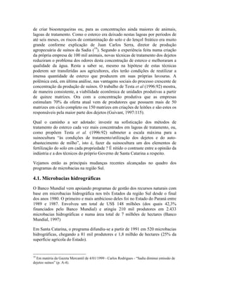 de criar bioesterqueiras ou, para as concentrações ainda maiores de animais,
lagoas de tratamento. Como o esterco era deixado nestas lagoas por períodos de
até seis meses, os riscos de contaminação do solo e do lençol freático era muito
grande conforme explicação de Juan Carlos Serra, diretor de produção
agropecuária de suínos da Sadia (19
). Segundo a experiência feita numa criação
da própria empresa de 100 mil animais, novas técnicas de tratamento dos dejetos
reduziram o problema dos odores desta concentração de esterco e melhoraram a
qualidade da água. Resta a saber se, mesmo na hipótese de estas técnicas
poderem ser transferidas aos agricultores, eles terão condições de reutilizar a
imensa quantidade de esterco que produzem em suas próprias lavouras. A
polêmica está, em última análise, nas vantagens sociais do processo crescente de
concentração da produção de suínos. O trabalho de Testa et al (1996:92) mostra,
de maneira consistente, a viabilidade econômica de unidades produtivas a partir
de quinze matrizes. Ora com a concentração produtiva que as empresas
estimulam 70% da oferta atual vem de produtores que possuem mais de 50
matrizes em ciclo completo ou 150 matrizes em criações de leitões e são estes os
responsáveis pela maior parte dos dejetos (Guivant, 1997:115).
Qual o caminho a ser adotado: investir na sofisticação dos métodos de
tratamento do esterco cada vez mais concentrados em lagoas de tratamento, ou,
como propõem Testa et al. (1996:92) submeter a escala máxima para a
suinocultura “às condições de tratamento/utilização dos dejetos e do auto-
abastecimento de milho”, isto é, fazer da suinocultura um dos elementos de
fertilização do solo em cada propriedade ? É nítido o contraste entre a opinião da
indústria e a dos técnicos do próprio Governo de Santa Catarina a respeito.
Vejamos então as principais mudanças recentes alcançadas no quadro dos
programas de microbacias na região Sul.
4.1. Microbacias hidrográficas
O Banco Mundial vem apoiando programas de gestão dos recursos naturais com
base em microbacias hidrográfica nos três Estados da região Sul desde o final
dos anos 1980. O primeiro e mais ambicioso deles foi no Estado do Paraná entre
1989 e 1987. Envolveu um total de US$ 148 milhões (dos quais 42,3%
financiados pelo Banco Mundial) e atingiu 210 mil produtores em 2.433
microbacias hidrográficas e numa área total de 7 milhões de hectares (Banco
Mundial, 1997)
Em Santa Catarina, o programa difundiu-se a partir de 1991 em 520 microbacias
hidrográficas, chegando a 81 mil produtores e 1,8 milhão de hectares (25% da
superfície agrícola do Estado).
19
Em matéria da Gazeta Mercantil de 4/01/1999 - Carlos Rodrigues - “Sadia diminui emissão de
dejetos suínos” (p. A-4).
 