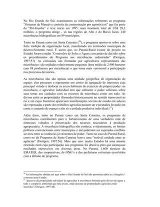 No Rio Grande do Sul, examinamos as informações referentes ao programa
“Sistemas de Manejo e controle da contaminação por agrotóxicos” que faz parte
do “Pró-Guaíba” e teve início em 1995: num montante total de US$ 28,3
milhões, o programa atinge - só nas regiões do Alto e do Baixo Jacuí, 240
microbacias hidrográficas em 89 municípios.
Tanto no Paraná como em Santa Catarina (20
), o programa apoiou-se sobre uma
forte tradição de organização local, manifestada em comissões municipais de
desenvolvimento rural. É assim que, no Paraná-Rural (nome do projeto no
Estado) foram criadas “Comissões de Solos e Águas com poder de decisão sobre
os procedimentos do Programa nas microbacias cadastradas” (Dorigon,
1997:53). As comissões são formadas por agricultores representantes das
microbacias: são unidades relativamente pequenas (área média de 2.900 hectares
com 88 produtores por microbacia) o que torna mais verossímil a participação
nos processos decisórios.
As microbacias não são apenas uma unidade geográfica de organização do
espaço: elas passaram a representar um centro de agregação de interesses cuja
principal virtude é deslocar os eixos habituais de exercício do próprio poder: na
microbacia, o agricultor individual tem que submeter o poder soberano sobre
suas terras aos cuidados com os recursos da microbacia como um todo. As
divisas entre as propriedades (formadas historicamente no sentido transversal ao
rio e em cujas fronteiras apareciam manifestações severas de erosão em sulcos)
são repensadas e parte dos trabalhos agrícolas passam ser executados levando em
conta o conjunto do espaço e não só a unidade produtiva individual (21
).
Além disso, tanto no Paraná como em Santa Catarina, os programas de
microbacias contribuíram para o fortalecimento de uma verdadeira rede de
interesses voltados à preservação dos recursos necessários à produção
agropecuária. A microbacia hidrográfica não conhece, evidentemente, os limites
políticos convencionais entre municípios e daí poderiam ser esperados conflitos
severos entre as instâncias já existentes de poder. Tanto no caso do Paraná Rural,
como no do Programa de Santa Catarina houve uma “notável unidade entre as
agências” (Dorigon, 1997:56). Mais que isso: nestes Estados há uma atuante
extensão rural cuja participação nos programas foi decisiva para que alcançasse
resultados expressivos em diversas áreas. No Paraná, 1.600 técnicos da
EMATER, das cooperativas, de ONG’s e das prefeituras estiveram envolvidos
com a difusão do programa.
20
As informações obtidas até aqui sobre o Rio Grande do Sul não permitem saber se a situação é
a mesma neste Estado.
21
“passa-se da propriedade individual do agricultor à microbacia limitada pelo divisor de águas e
todo o complexo ambiental que nela existe, onde dezenas de propriedades agrícolas estão
inseridas” (Dorigon, 1997:48).
 