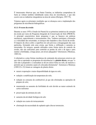 É interessante observar que, em Santa Catarina, as indústrias compradoras de
fumo já vinham também trabalhando numa ótica de microbacias, o que não
ocorre com as indústrias integradoras na área de suínos (Dorigon, 1997:79).
Vejamos agora os principais resultados que se alcançou com a implantação dos
programas de microbacias hidrográficas.
4.1.1. O recuo da erosão
Durante os anos 1970 o Estado do Paraná fez as primeiras tentativas de correção
da erosão por meio do Programa Integrado de Conservação de Solo (PROICS).
A principal característica deste programa é que se baseava em práticas
mecânicas, especialmente o terraceamento. Ora, “embora restrinjam a formação
e a velocidade das enxurradas, os terraços não impedem a fase inicial da erosão.
O impacto da chuva sobre a superfície do solo provoca a desagregação das suas
partículas, formando nela uma crosta, que limita a infiltração e aumenta as
enxurradas. Os terraços, quando utilizados como forma única de controle da
erosão, não são suficientes para controlar as perdas de solo e de água e para
manter a fertilidade, a longo prazo, em níveis adequados” (Sorrenson e Montoya,
1989:32).
A alternativa a estas formas mecânicas de contenção dos processos erosivos em
que vêm se apoiando os programas de microbacias é o plantio direto, em que “o
solo não é preparado e a semeadura se dá em sulcos feitos no solo, de maneira a
permitir que as sementes sejam ali colocadas diretamente”. Sorrenson e Montoya
(1989:32 e 33) listam as vantagens do plantio direto:
• menor evaporação e maior disponibilidade de água no solo;
• redução e estabilização da temperatura do solo;
• redução no consumo de combustível, já que são eliminadas as operações de
preparo do solo;
• manutenção ou aumento da fertilidade do solo devido ao maior acúmulo de
certos nutrientes
• preservação da estrutura do solo
• aumento da atividade biológica do solo
• redução nos custos de terraceamento
• eliminação da necessidade de replantio após chuvas torrenciais.
 
