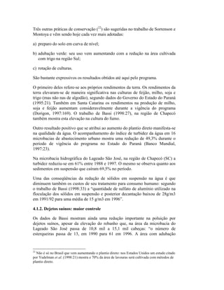 Três outras práticas de conservação (22
) são sugeridas no trabalho de Sorrenson e
Montoya e vêm sendo hoje cada vez mais adotadas:
a) preparo do solo em curva de nível;
b) adubação verde: seu uso vem aumentando com a redução na área cultivada
com trigo na região Sul;
c) rotação de culturas.
São bastante expressivos os resultados obtidos até aqui pelo programa.
O primeiro deles refere-se aos próprios rendimentos da terra. Os rendimentos da
terra elevaram-se de maneira significativa nas culturas de feijão, milho, soja e
trigo (mas não nas de algodão), segundo dados do Governo do Estado do Paraná
(1995:21). Também em Santa Catarina os rendimentos na produção de milho,
soja e feijão aumentam consideravelmente durante a vigência do programa
(Dorigon, 1997:169). O trabalho de Bassi (1998:27), na região de Chapecó
também mostra esta elevação na cultura do fumo.
Outro resultado positivo que se atribui ao aumento do plantio direto manifesta-se
na qualidade da água. O acompanhamento do índice de turbidez da água em 16
microbacias de abastecimento urbano mostra uma redução de 49,3% durante o
período de vigência do programa no Estado do Paraná (Banco Mundial,
1997:23).
Na microbacia hidrográfica do Lageado São José, na região de Chapecó (SC) a
turbidez reduziu-se em 61% entre 1988 e 1997. O mesmo se observa quanto aos
sedimentos em suspensão que caíram 69,5% no período.
Uma das conseqüências da redução de sólidos em suspensão na água é que
diminuem também os custos de seu tratamento para consumo humano: segundo
o trabalho de Bassi (1998:33) a “quantidade de sulfato de alumínio utilizado na
floculação dos sólidos em suspensão e posterior decantação baixou de 28g/m3
em 1991/92 para uma média de 15 g/m3 em 1996”.
4.1.2. Dejetos suínos: maior controle
Os dados de Bassi mostram ainda uma redução importante na poluição por
dejetos suínos, apesar da elevação do rebanho que, na área da microbacia do
Lageado São José passa de 10,8 mil a 15,1 mil cabeças: “o número de
esterqueiras passa de 13, em 1990 para 61 em 1996. A área com adubação
22
Não é só no Brasil que vem aumentando o plantio direto: nos Estados Unidos um estudo citado
por Yudelman et al. (1998:21) mostra e 70% da área de lavouras será cultivada com métodos de
plantio direto.
 