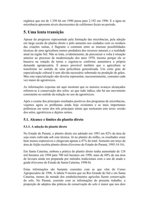 orgânica que era de 1.350 há em 1990 passa para 2.192 em 1996. E a água na
microbacia apresenta níveis decrescentes de coliformes fecais no período.
5. Uma lenta transição
Apesar do progresso representado pela formação das microbacias, pela adoção
em larga escala do plantio direto e pelo aumento nos cuidados com os resíduos
das criações suínas, é flagrante o contraste entre as imensas possibilidades
técnicas de uma agricultura menos predadora dos recursos naturais e a realidade
atual na região Sul. Não se trata, evidentemente, de preconizar a volta à situação
anterior ao processo de modernização dos anos 1970, mesmo porque ele se
baseava na rotação de terras e esgotou-se conforme aumentava a própria
demanda agropecuária. É pouco provável também que a agricultura se
transforme no sentido de uma policultura generalizada. Um certo grau de
especialização cultural é sem dúvida necessário sobretudo na produção de grãos.
Mas esta especialização não deveria representar, necessariamente, consumo cada
vez maior de agrotóxicos.
As informações expostas até aqui mostram que os maiores avanços alcançados
referem-se à conservação dos solos: ao que tudo indica, não há um movimento
consistente no sentido da redução no uso de agrotóxicos.
Após o exame dos principais resultados positivos dos programas de microbacias,
vejamos agora os problemas ainda hoje existentes e as mais importantes
polêmicas em torno dos três principais temas que nortearam este texto: erosão
dos solos, agrotóxicos e dejetos suínos.
5.1. Alcance e limites do plantio direto
5.1.1. A adoção do plantio direto
No Estado do Paraná, o plantio direto era adotado em 1993 em 82% da área de
soja eram cultivada sob esta técnica. Já no plantio do milho, os resultados eram
bem menos expressivos e chegavam apenas a 47% do total. Somente um terço da
área de feijão recebia plantio direto (Governo do Estado do Paraná, 1995:14-16).
Em Santa Catarina, embora a prática do plantio direto tenha aumentado de 124
mil hectares em 1994 para 700 mil hectares em 1998, mais de 60% de sua área
de lavoura ainda era preparada por métodos tradicionais com o uso de arado e
grade (Governo do Estado de Santa Catarina, 1998:8).
Estas informações são bastante coerentes com as que vêm do Censo
Agropecuário de 1996. A tabela 9 mostra que no Rio Grande do Sul e em Santa
Catarina, menos da metade dos estabelecimentos agrícolas fazem conservação
do solo. No Paraná, coerente com as informações do presente trabalho, a
proporção de adeptos das práticas de conservação do solo é maior que nos dois
 