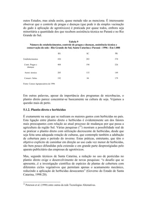 outos Estados, mas ainda assim, quase metade não as menciona. É interessante
observar que o controle de pragas e doenças (que pode ir da simples vacinação
do gado à aplicação de agrotóxicos) é praticada por quase todos, embora seja
minoritária a quantidade dos que recebem assistência técnica no Paraná e no Rio
Grande do Sul.
Tabela 9
Número de estabelecimentos, controle de pragas e doenças, assistência técnica e
conservação do solo - Rio Grande do Sul, Santa Catarina e Paraná - 1996 - Em 1.000
RS SC PR
Estabelecimentos 430 203 370
Contr. Pragas e
doenças
404 194 326
Assist. técnica 205 133 149
Conserv. Solos 192 84 179
Fonte: Censos Agropecuários de 1996
Em outras palavras, apesar da importância dos programas de microbacias, o
plantio direto parece concentrar-se basicamente na cultura de soja. Vejamos a
questão mais de perto.
5.1.2. Plantio direto e herbicidas
É exatamente na soja que se realizam os maiores gastos com herbicidas no país.
Esta ligação entre plantio direto e herbicidas é evidentemente um dos fatores
mais preocupantes com relação ao atual processo de mudanças por que passa a
agricultura da região Sul. Várias pesquisas (23
) mostram a possibilidade real de
se praticar o plantio direto com utilização decrescente de herbicidas, desde que
seja feita uma adequada rotação de culturas, que contemple também a adubação
de cobertura para o período do inverno. Estas práticas, entretanto, que têm o
objetivo explícito de caminhar em direção ao uso cada vez menor de herbicidas,
são bem pouco difundidas pela extensão e em grande parte desprestigiadas pelo
aparato publicitário das empresas de agrotóxicos.
Mas, segundo técnicos de Santa Catarina, a redução no uso de pesticidas no
plantio direto exige o desenvolvimento de novas pesquisas: “o desafio que se
apresenta...é a investigação científica de espécies de plantas de cobertura com
diferentes ciclos vegetativos que permitam apenas o acamamento mecânico,
reduzindo a aplicação de herbicidas dessecantes” (Governo do Estado de Santa
Catarina, 1998:20).
23
Peterson et al. (1998) entre outras da rede Tecnologias Alternativas.
 