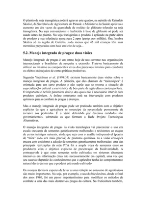 O plantio da soja transgênica poderá agravar este quadro, na opinião de Reinaldo
Skalisz, da Secretaria de Agricultura do Paraná: o Ministério da Saúde aprovou o
aumento em dez vezes da quantidade de resíduo de glifosato tolerado na soja
transgênica. Na soja convencional o herbicida à base de glifosato só pode ser
usado antes do plantio. Na soja transgênica o produto é aplicado na parte aérea
do produto e sua tolerância passa para 2 ppm (partes por milhão). Ora, lembra
Skalizs só na região de Curitiba, nada menos que 45 mil crianças têm suas
merendas preparadas com base em leite de soja...
5.2. Manejo integrado de pragas: duas visões
Manejo integrado de pragas é um termo hoje de uso corrente nas organizações
internacionais e brasileiras de pesquisa e extensão. Trata-se basicamente de
utilizar ao máximo os componentes vivos dos processos naturais para combater
os efeitos indesejados de certas práticas produtivas.
Segundo Yudelman et al. (1998:35) existem basicamente duas visões sobre o
manejo integrado de pragas. A primeira, que eles chamam de “tecnológica” é
orientada para um certo produto e não supõe que se reverta a situação de
especialização cultural característica de boa parte da agricultura contemporânea.
O importante é definir patamares abaixo dos quais não é necessário intervir com
produtos químicos. A ênfase entretanto está na intervenção com produtos
químicos para o combate às pragas e doenças.
Mas o manejo integrado de pragas pode ser praticado também com o objetivo
explícito de que a agricultura se emancipe da necessidade permanente de
recorrer aos pesticidas. É a visão defendida por diversas entidades não
governamentais, sobretudo as que formam a Rede Projeto Tecnologias
Alternativas.
O manejo integrado de pragas na visão tecnológica vai preconizar o uso em
escala crescente de sementes geneticamente melhoradas e resistentes ao ataque
de certos inimigos naturais, ainda que seja com o auxílio indispensável (porém
de “mira” cada vez mais precisa) de produtos químicos. Já a visão ecológica
encara com ceticismo a adoção de sementes geneticamente melhoradas: uma das
principais realizações da rede PTA foi a ampla troca de sementes entre os
produtores com o objetivo explícito de preservação da biodiversidade. A
contrapartida é que estas sementes serão cultivadas em sistemas altamente
intensivos em informação (mas não necessariamente em capital), uma vez que
seu sucesso depende do conhecimento que o agricultor tenha do comportamento
natural das áreas em que o produto está sendo cultivado.
Os avanços técnicos capazes de levar a uma redução no consumo de agrotóxicos
são muito importantes. Na soja, por exemplo, o uso do baculovírus, desde o final
dos anos 1980, foi um passo importantíssimo para modificar os métodos de
combate a uma das mais destrutivas pragas da cultura. Na fruticultura também,
 