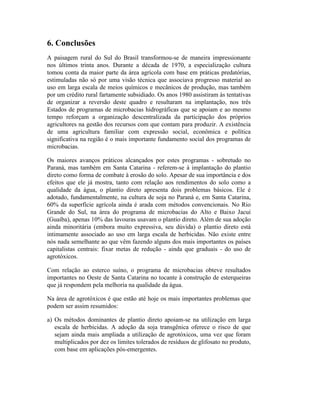 6. Conclusões
A paisagem rural do Sul do Brasil transformou-se de maneira impressionante
nos últimos trinta anos. Durante a década de 1970, a especialização cultura
tomou conta da maior parte da área agrícola com base em práticas predatórias,
estimuladas não só por uma visão técnica que associava progresso material ao
uso em larga escala de meios químicos e mecânicos de produção, mas também
por um crédito rural fartamente subsidiado. Os anos 1980 assistiram às tentativas
de organizar a reversão deste quadro e resultaram na implantação, nos três
Estados de programas de microbacias hidrográficas que se apoiam e ao mesmo
tempo reforçam a organização descentralizada da participação dos próprios
agricultores na gestão dos recursos com que contam para produzir. A existência
de uma agricultura familiar com expressão social, econômica e política
significativa na região é o mais importante fundamento social dos programas de
microbacias.
Os maiores avanços práticos alcançados por estes programas - sobretudo no
Paraná, mas também em Santa Catarina - referem-se à implantação do plantio
direto como forma de combate à erosão do solo. Apesar de sua importância e dos
efeitos que ele já mostra, tanto com relação aos rendimentos do solo como a
qualidade da água, o plantio direto apresenta dois problemas básicos. Ele é
adotado, fundamentalmente, na cultura de soja no Paraná e, em Santa Catarina,
60% da superfície agrícola ainda é arada com métodos convencionais. No Rio
Grande do Sul, na área do programa de microbacias do Alto e Baixo Jacuí
(Guaíba), apenas 10% das lavouras usavam o plantio direto. Além de sua adoção
ainda minoritária (embora muito expressiva, seu dúvida) o plantio direto está
intimamente associado ao uso em larga escala de herbicidas. Não existe entre
nós nada semelhante ao que vêm fazendo alguns dos mais importantes os países
capitalistas centrais: fixar metas de redução - ainda que graduais - do uso de
agrotóxicos.
Com relação ao esterco suíno, o programa de microbacias obteve resultados
importantes no Oeste de Santa Catarina no tocante à construção de esterqueiras
que já respondem pela melhoria na qualidade da água.
Na área de agrotóxicos é que estão até hoje os mais importantes problemas que
podem ser assim resumidos:
a) Os métodos dominantes de plantio direto apoiam-se na utilização em larga
escala de herbicidas. A adoção da soja transgênica oferece o risco de que
sejam ainda mais ampliada a utilização de agrotóxicos, uma vez que foram
multiplicados por dez os limites tolerados de resíduos de glifosato no produto,
com base em aplicações pós-emergentes.
 