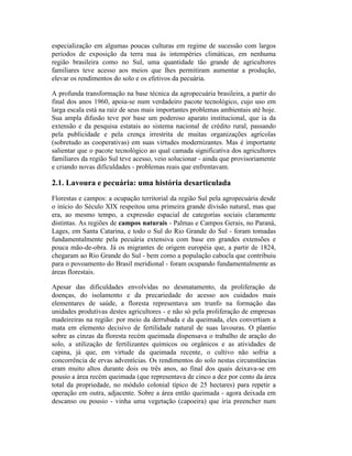 especialização em algumas poucas culturas em regime de sucessão com largos
períodos de exposição da terra nua às intempéries climáticas, em nenhuma
região brasileira como no Sul, uma quantidade tão grande de agricultores
familiares teve acesso aos meios que lhes permitiram aumentar a produção,
elevar os rendimentos do solo e os efetivos da pecuária.
A profunda transformação na base técnica da agropecuária brasileira, a partir do
final dos anos 1960, apoia-se num verdadeiro pacote tecnológico, cujo uso em
larga escala está na raiz de seus mais importantes problemas ambientais até hoje.
Sua ampla difusão teve por base um poderoso aparato institucional, que ia da
extensão e da pesquisa estatais ao sistema nacional de crédito rural, passando
pela publicidade e pela crença irrestrita de muitas organizações agrícolas
(sobretudo as cooperativas) em suas virtudes modernizantes. Mas é importante
salientar que o pacote tecnológico ao qual camada significativa dos agricultores
familiares da região Sul teve acesso, veio solucionar - ainda que provisoriamente
e criando novas dificuldades - problemas reais que enfrentavam.
2.1. Lavoura e pecuária: uma história desarticulada
Florestas e campos: a ocupação territorial da região Sul pela agropecuária desde
o início do Século XIX respeitou uma primeira grande divisão natural, mas que
era, ao mesmo tempo, a expressão espacial de categorias sociais claramente
distintas. As regiões de campos naturais - Palmas e Campos Gerais, no Paraná,
Lages, em Santa Catarina, e todo o Sul do Rio Grande do Sul - foram tomadas
fundamentalmente pela pecuária extensiva com base em grandes extensões e
pouca mão-de-obra. Já os migrantes de origem européia que, a partir de 1824,
chegaram ao Rio Grande do Sul - bem como a população cabocla que contribuiu
para o povoamento do Brasil meridional - foram ocupando fundamentalmente as
áreas florestais.
Apesar das dificuldades envolvidas no desmatamento, da proliferação de
doenças, do isolamento e da precariedade do acesso aos cuidados mais
elementares de saúde, a floresta representava um trunfo na formação das
unidades produtivas destes agricultores - e não só pela proliferação de empresas
madeireiras na região: por meio da derrubada e da queimada, eles convertiam a
mata em elemento decisivo de fertilidade natural de suas lavouras. O plantio
sobre as cinzas da floresta recém queimada dispensava o trabalho de aração do
solo, a utilização de fertilizantes químicos ou orgânicos e as atividades de
capina, já que, em virtude da queimada recente, o cultivo não sofria a
concorrência de ervas adventícias. Os rendimentos do solo nestas circunstâncias
eram muito altos durante dois ou três anos, ao final dos quais deixava-se em
pousio a área recém queimada (que representava de cinco a dez por cento da área
total da propriedade, no módulo colonial típico de 25 hectares) para repetir a
operação em outra, adjacente. Sobre a área então queimada - agora deixada em
descanso ou pousio - vinha uma vegetação (capoeira) que iria preencher num
 