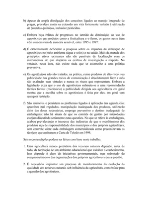 b) Apesar da ampla divulgação dos conceitos ligados ao manejo integrado de
pragas, prevalece ainda na extensão um viés fortemente voltado à utilização
de produtos químicos, inclusive pesticidas.
c) Embora haja relatos de progressos no sentido da diminuição do uso de
agrotóxicos em produtos como a fruticultura e o fumo, os gastos neste item
vêm aumentaram de maneira sensível, entre 1995 e 1997.
d) É extremamente deficiente a pesquisa sobre os impactos da utilização de
agrotóxicos no meio ambiente (água e solos) e na saúde. Mais da metade dos
princípios ativos existentes não são passíveis de localização com os
instrumentos de que dispõem os centros de investigação a respeito. Na
verdade, nesta área, não existe nada que se assemelhe a uma política
preventiva.
e) Os agrotóxicos não são tratados, na prática, como produtos de alto risco: sua
publicidade nos grandes meios de comunicação é absolutamente livre e nela
são exaltadas suas virtudes e nunca os riscos que representam. Embora a
legislação exija que o uso de agrotóxicos submeta-se a uma recomendação
técnica formal (receituário) a publicidade dirigida aos agricultores em geral
mostra que a escolha sobre os agrotóxicos é feita por eles, em geral sem
qualquer restrição.
f) São inúmeros e persistem os problemas ligados à aplicação dos agrotóxicos:
aparelhos mal regulados, manipulação inadequada dos produtos, utilização
além das doses necessárias, emprego preventivo e destino inadequado de
embalagens: não há sinais de que os comitês de gestão por microbacias
estejam discutindo seriamente estas questões. No que se refere às embalagens,
acabou prevalecendo o interesse das indústrias de que o recolhimento dos
produtos seja de responsabilidade dos municípios e dos próprios agricultores,
sem controle sobre cada embalagem comercializada como preconizavam os
técnicos que assinaram a Carta de Toledo em 1994.
Seis recomendações podem ser feitas com base neste trabalho.
1. Uma agricultura menos predadora dos recursos naturais depende, antes de
tudo, da formação de um ambiente educacional que valorize o conhecimento.
Isso depende é claro de iniciativas governamentais, mas sobretudo do
comprometimento das organizações dos próprios agricultores com a questão.
2. É necessário implantar um processo de monitoramento da evolução da
qualidade dos recursos naturais sob influência da agricultura, com ênfase para
a questão dos agrotóxicos.
 