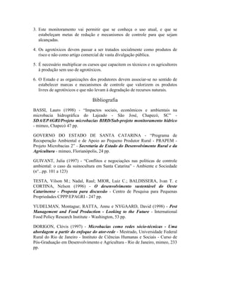3. Este monitoramento vai permitir que se conheça o uso atual, e que se
estabeleçam metas de redução e mecanismos de controle para que sejam
alcançadas.
4. Os agrotóxicos devem passar a ser tratados socialmente como produtos de
risco e não como artigo comercial de vasta divulgação pública.
5. É necessário multiplicar os cursos que capacitem os técnicos e os agricultores
à produção sem uso de agrotóxicos.
6. O Estado e as organizações dos produtores devem associar-se no sentido de
estabelecer marcas e mecanismos de controle que valorizem os produtos
livres de agrotóxicos e que não levam à degradação de recursos naturais.
Bibliografia
BASSI, Lauro (1998) - “Impactos sociais, econômicos e ambientais na
microbacia hidrográfica do Lajeado - São José, Chapecó, SC” -
SDA/EPAGRI/Projeto microbacias BIRD/Sub-projeto monitoramento hídrico
- mimeo, Chapecó 47 pp.
GOVERNO DO ESTADO DE SANTA CATARINA - “Programa de
Recuperação Ambiental e de Apoio ao Pequeno Produtor Rural - PRAPEM -
Projeto Microbacias 2” - Secretaria de Estado do Desenvolvimento Rural e da
Agricultura - mimeo, Florianópolis, 24 pp.
GUIVANT, Julia (1997) - “Conflitos e negociações nas políticas de controle
ambiental: o caso da suinocultura em Santa Catarina” - Ambiente e Sociedade
(n°...pp. 101 a 123)
TESTA, Vilson M.; Nadal, Raul; MIOR, Luiz C.; BALDISSERA, Ivan T. e
CORTINA, Nelson (1996) - O desenvolvimento sustentável do Oeste
Catarinense - Proposta para discussão - Centro de Pesquisa para Pequenas
Propriedades CPPP/EPAGRI - 247 pp.
YUDELMAN, Montague; RATTA, Annu e NYGAARD, David (1998) - Pest
Management and Food Production - Looking to the Future - International
Food Policy Research Institute - Washington, 53 pp.
DORIGON, Clóvis (1997) - Microbacias como redes sócio-técnicas - Uma
abordagem a partir do enfoque do ator-rede - Mestrado, Universidade Federal
Rural do Rio de Janeiro - Instituto de Ciências Humanas e Sociais - Curso de
Pós-Graduação em Desenvolvimento e Agricultura - Rio de Janeiro, mimeo, 233
pp.
 