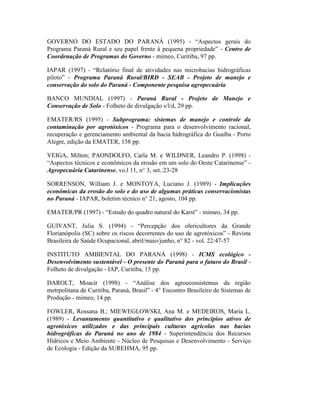 GOVERNO DO ESTADO DO PARANÁ (1995) - “Aspectos gerais do
Programa Paraná Rural e seu papel frente à pequena propriedade” - Centro de
Coordenação de Programas do Governo - mimeo, Curitiba, 97 pp.
IAPAR (1997) - “Relatório final de atividades nas microbacias hidrográficas
piloto” - Programa Paraná Rural/BIRD - SEAB - Projeto de manejo e
conservação do solo do Paraná - Componente pesquisa agropecuária
BANCO MUNDIAL (1997) - Paraná Rural - Projeto de Manejo e
Conservação de Solo - Folheto de divulgação s/l/d, 29 pp.
EMATER/RS (1995) - Subprograma: sistemas de manejo e controle da
contaminação por agrotóxicos - Programa para o desenvolvimento racional,
recuperação e gerenciamento ambiental da bacia hidrográfica do Guaíba - Porto
Alegre, edição da EMATER, 158 pp.
VEIGA, Milton; PAONDOLFO, Carla M. e WILDNER, Leandro P. (1998) -
“Aspectos técnicos e econômicos da erosão em um solo do Oeste Catarinense” -
Agropecuária Catarinense, vo.l 11, n° 3, set.:23-28
SORRENSON, William J. e MONTOYA, Luciano J. (1989) - Implicações
econômicas da erosão do solo e do uso de algumas práticas conservacionistas
no Paraná - IAPAR, boletim técnico n° 21, agosto, 104 pp.
EMATER/PR (1997) - “Estudo do quadro natural do Karst” - mimeo, 34 pp.
GUIVANT, Julia S. (1994) - “Percepção dos olericultores da Grande
Florianópolis (SC) sobre os riscos decorrentes do uso de agrotóxicos” - Revista
Brasileira de Saúde Ocupacional, abril/maio/junho, n° 82 - vol. 22:47-57
INSTITUTO AMBIENTAL DO PARANÁ (1998) - ICMS ecológico -
Desenvolvimento sustentável - O presente do Paraná para o futuro do Brasil -
Folheto de divulgação - IAP, Curitiba, 15 pp.
DAROLT, Moacir (1998) - “Análise dos agroecossistemas da região
metrpolitana de Curitiba, Paraná, Brasil” - 4° Encontro Brasileiro de Sistemas de
Produção - mimeo, 14 pp.
FOWLER, Rossana B.; MIEWEGLOWSKI, Ana M. e MEDEIROS, Maria L.
(1989) - Levantamento quantitativo e qualitativo dos princípios ativos de
agrotóxicos utilizados e das principais culturas agrícolas nas bacias
hidrográficas do Paraná no ano de 1984 - Superintendência dos Recursos
Hídricos e Meio Ambiente - Núcleo de Pesquisas e Desenvolvimento - Serviço
de Ecologia - Edição da SUREHMA, 95 pp.
 