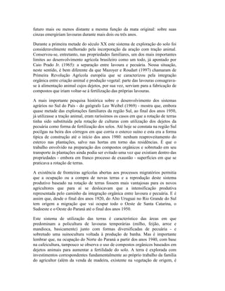 futuro mais ou menos distante a mesma função da mata original: sobre suas
cinzas emergiriam lavouras durante mais dois ou três anos.
Durante a primeira metade do século XX este sistema de exploração do solo foi
consideravelmente melhorado pela incorporação da aração com tração animal.
Conservou-se, entretanto, nas propriedades familiares, um dos mais importantes
limites ao desenvolvimento agrícola brasileiro como um todo, já apontado por
Caio Prado Jr. (1965): a separação entre lavoura e pecuária. Nossa situação,
neste sentido, é bem diferente da que Mazoyer e Roudart (1997) chamaram de
Primeira Revolução Agrícola européia que se caracterizou pela integração
orgânica entre criação animal e produção vegetal: parte das lavouras consagrava-
se à alimentação animal cujos dejetos, por sua vez, serviam para a fabricação de
compostos que iriam voltar-se à fertilização das próprias lavouras.
A mais importante pesquisa histórica sobre o desenvolvimento dos sistemas
agrários no Sul do País - do geógrafo Leo Weibel (1969) - mostra que, embora
quase metade das explorações familiares da região Sul, ao final dos anos 1950,
já utilizasse a tração animal, eram raríssimos os casos em que a rotação de terras
tinha sido substituída pela rotação de culturas com utilização dos dejetos da
pecuária como forma de fertilização dos solos. Até hoje se constata na região Sul
pocilgas na beira dos córregos em que corria o esterco suíno e esta era a forma
típica de construção até o início dos anos 1980: nenhum reaproveitamento do
esterco nas plantações, salvo nas hortas em torno das residências. É que o
trabalho envolvido na preparação dos compostos orgânicos e sobretudo em seu
transporte às plantações ainda podia ser evitado uma vez que existiam dentro das
propriedades - embora em franco processo de exaustão - superfícies em que se
praticava a rotação de terras.
A existência de fronteiras agrícolas abertas aos processos migratórios permitia
que a ocupação ou a compra de novas terras e a reprodução deste sistema
produtivo baseado na rotação de terras fossem mais vantajosas para os novos
agricultores que para aí se deslocavam que a intensificação produtiva
representada pelo caminho da integração orgânica entre lavoura e pecuária. E é
assim que, desde o final dos anos 1920, do Alto Uruguai no Rio Grande do Sul
tem origem a migração que vai ocupar todo o Oeste de Santa Catarina, o
Sudoeste e o Oeste do Paraná até o final dos anos 1950.
Este sistema de utilização das terras é característico das áreas em que
predominam a policultura de lavouras temporárias (milho, feijão, arroz e
mandioca, basicamente) junto com formas diversificadas de pecuária - e
sobretudo uma suinocultura voltada à produção de banha. Mas é importante
lembrar que, na ocupação do Norte do Paraná a partir dos anos 1940, com base
na cafeicultura, tampouco se observa o uso de compostos orgânicos baseados em
dejetos animais para aumentar a fertilidade do solo. A terra é explorada com
investimentos correspondentes fundamentalmente ao próprio trabalho da família
do agricultor (além da venda de madeira, existente na vegetação de origem, é
 