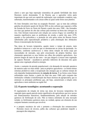 claro) e sem que haja reposição sistemática da grande fertilidade das áreas
florestais recém desmatadas. É da floresta que o agricultor retira parte
importante do que será seu capital de exploração, seja vendendo a madeira, seja,
sobretudo, transformando-a em cinzas sobre as quais serão feitos seus plantios.
Os lotes formados com base na ocupação florestal - que se trate das colônias
gaúchas do primeiro quarto do Século XIX ou dos cafezais que seguiam a trilha
da Estrada de Ferro no Norte do Paraná a partir dos anos 1940 - são formados
em tiras que partem do alto das colinas para terminar na beira dos córregos ou
rios. Este formato transversal com relação aos cursos d’água vai contribuir de
maneira significativa para os problemas de erosão, a partir dos anos 1970,
quando a rica policultura e a proteção do solo pelos restos da floresta forem
substituídas pela especialização produtiva e pela eliminação dos obstáculos
físicos à mecanização das lavouras.
Nas áreas de lavoura temporária, quanto maior o tempo de pousio, mais
produtivo tornava-se o solo em que se derramavam as cinzas da queimada. Ao
contrário, conforme acelerava-se o ritmo desta rotação de terras (seja por
necessidades de mercado, seja pelo crescimento da própria família), mais
claramente apareciam os seus limites aos olhos dos próprios agricultores. Aos
pousios longos de mais de dez anos - em que chegava a crescer uma vegetação
de aspecto florestal - sucediam-se períodos inferiores de descanso dos quais
apenas uma vegetação arbustiva emergia.
Assim, o aumento da pressão populacional e da demanda de mercado apontava
de maneira cada vez mais nítida - para os próprios agricultores - os limites destes
sistemas produtivos onde a recuperação das energias que as culturas tomam do
solo dependia fundamentalmente da rotação de terras. É na forma como foram
enfrentados estes limites, a partir do final dos anos 1960, pelo conjunto das
instituições voltadas à transformação das bases técnicas da agropecuária, que se
enraízam os principais problemas que, até hoje, caracterizam a relação entre
agricultura e meio ambiente na região Sul.
2.2. O pacote tecnológico: acentuando a separação
O esgotamento da rotação de terras nas áreas de lavouras temporárias foi
superado (para aquela parcela muito significativa de agricultores que teve acesso
aos financiamentos bancários), fundamentalmente, pela adoção de métodos
químicos de fertilização do solo. Não se tratava entretanto de uma inovação
isolada: os fertilizantes químicos eram, na verdade, apenas um elemento de um
conjunto bastante coerente que envolvia:
• o preparo mecânico do solo e portanto a eliminação dos remanescentes
florestais (tocos de árvores, palha das culturas) que poderiam impedir a
passagem das máquinas;
 