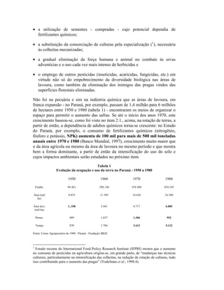• a utilização de sementes - compradas - cujo potencial dependia de
fertilizantes químicos;
• a substituição da consorciação de culturas pela especialização (1
), necessária
às colheitas mecanizadas;
• a gradual eliminação da força humana e animal no combate às ervas
adventícias e o uso cada vez mais intenso de herbicidas e
• o emprego de outros pesticidas (inseticidas, acaricidas, fungicidas, etc.) em
virtude não só do empobrecimento da diversidade biológica nas áreas de
lavoura, como também da eliminação dos inimigos das pragas vindos das
superfícies florestais eliminadas.
Não foi na pecuária e sim na indústria química que as áreas de lavoura, em
franca expansão - no Paraná, por exemplo, passam de 1,4 milhão para 6 milhões
de hectares entre 1950 e 1980 (tabela 1) - encontraram os meios de organizar o
espaço para permitir o aumento das safras. Se até o início dos anos 1970, este
crescimento baseou-se, como foi visto no item 2.1., acima, na rotação de terras, a
partir de então, a dependência de adubos químicos torna-se crescente: no Estado
do Paraná, por exemplo, o consumo de fertilizantes químicos (nitrogênio,
fósforo e potássio, NPK) aumenta de 100 mil para mais de 500 mil toneladas
anuais entre 1970 e 1980 (Banco Mundial, 1997), crescimento muito maior que
o da área agrícola ou mesmo da área de lavoura no mesmo período e que mostra
bem a forma dominante, a partir de então da intensificação do uso do solo e
cujos impactos ambientais serão estudados no próximo item.
Tabela 1
Evolução da ocupação e uso da terra no Paraná - 1950 a 1980
1950 1960 1970 1980
Estabs. 89.461 296.146 554.488 454.103
Área (mil
ha)
8.033 11.385 14.626 16.380
Área lavs.
(mil ha)
1..358 3.441 4.717 6.085
Perms. 489 1.657 1.306 952
Temps 870 1.784 3.412 5.132
Fonte: Censo Agropecuário de 1980 - Paraná - Fundação IBGE
1
Estudo recente do International Food Policy Research Institute (IFPRI) mostra que o aumento
no consumo de pesticidas na agricultura origina-se, em grande parte, de “mudanças nas técnicas
culturais, particularmente na intensificação das colheitas, na redução da rotação de culturas, tudo
isso contribuindo para o aumento das pragas” (Yudelman et al., 1998:4).
 