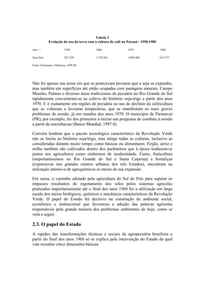 Tabela 3
Evolução do uso da terra com a cultura de café no Paraná - 1950-1980
Ano -> 1950 1960 1970 1980
Área (ha) 267.259 1.335.601 1.048.400 635.877
Fonte: Sorrenson e Montoya, 1989:20
Não foi apenas nas áreas em que se praticavam lavouras que a soja se expandiu,
mas também em superfícies até então ocupadas com pastagens naturais. Campo
Mourão, Palmas e diversas áreas tradicionais de pecuária no Rio Grande do Sul
rapidamente converteram-se ao cultivo do binômio soja-trigo a partir dos anos
1970. E é exatamente em regiões de pecuária ou nas de declínio da cafeicultura
que se voltaram a lavouras temporárias, que se manifestam os mais graves
problemas de erosão, já em meados dos anos 1970. O município de Paranavaí
(PR), por exemplo, foi dos primeiros a iniciar um programa de combate à erosão
a partir de microbacias (Banco Mundial, 1997:8).
Convém lembrar que o pacote tecnológico característico da Revolução Verde
não se limita ao binômio soja/trigo, mas atinge todas as culturas, inclusive as
consideradas durante muito tempo como básicas ou alimentares. Feijão, arroz e
milho também são cultivados dentro dos parâmetros que à época traduzem-se
juntos aos agricultores como sinônimos de modernidade. Fumo, fruticultura
(importantíssimos no Rio Grande do Sul e Santa Catarina) e hortaliças
(expressivas nos grandes centros urbanos dos três Estados), encontram na
utilização intensiva de agroquímicos os meios de sua expansão.
Em suma, o caminho adotado pela agricultura do Sul do País para superar os
impasses resultantes do esgotamento dos solos pelos sistemas agrícolas
praticados majoritariamente até o final dos anos 1960 foi a utilização em larga
escala dos meios biológicos, químicos e mecânicos característicos da Revolução
Verde. O papel do Estado foi decisivo na construção do ambiente social,
econômico e institucional que favoreceu a adoção das práticas agrícolas
responsáveis pela grande maioria dos problemas ambientais de hoje, como se
verá a seguir.
2.3. O papel do Estado
A rapidez das transformações técnicas e sociais da agropecuária brasileira a
partir do final dos anos 1960 só se explica pela intervenção do Estado da qual
vale ressaltar cinco dimensões básicas:
 